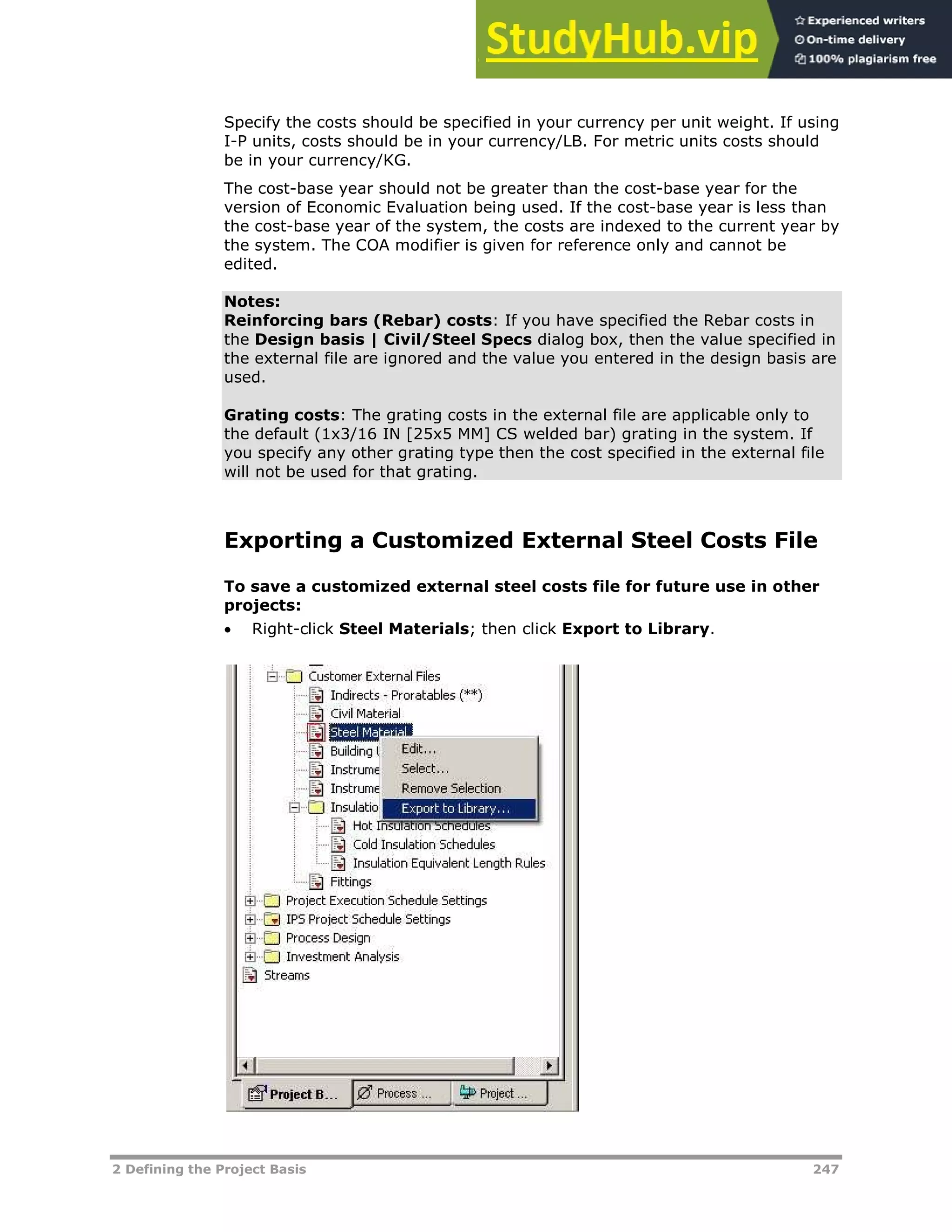 2 Defining the Project Basis 247
Specify the costs should be specified in your currency per unit weight. If using
I-P units, costs should be in your currency/LB. For metric units costs should
be in your currency/KG.
The cost-base year should not be greater than the cost-base year for the
version of Economic Evaluation being used. If the cost-base year is less than
the cost-base year of the system, the costs are indexed to the current year by
the system. The COA modifier is given for reference only and cannot be
edited.
Notes:
Reinforcing bars (Rebar) costs: If you have specified the Rebar costs in
the Design basis | Civil/Steel Specs dialog box, then the value specified in
the external file are ignored and the value you entered in the design basis are
used.
Grating costs: The grating costs in the external file are applicable only to
the default (1x3/16 IN [25x5 MM] CS welded bar) grating in the system. If
you specify any other grating type then the cost specified in the external file
will not be used for that grating.
Exporting a Customized External Steel Costs File
To save a customized external steel costs file for future use in other
projects:
 Right-click Steel Materials; then click Export to Library.
 