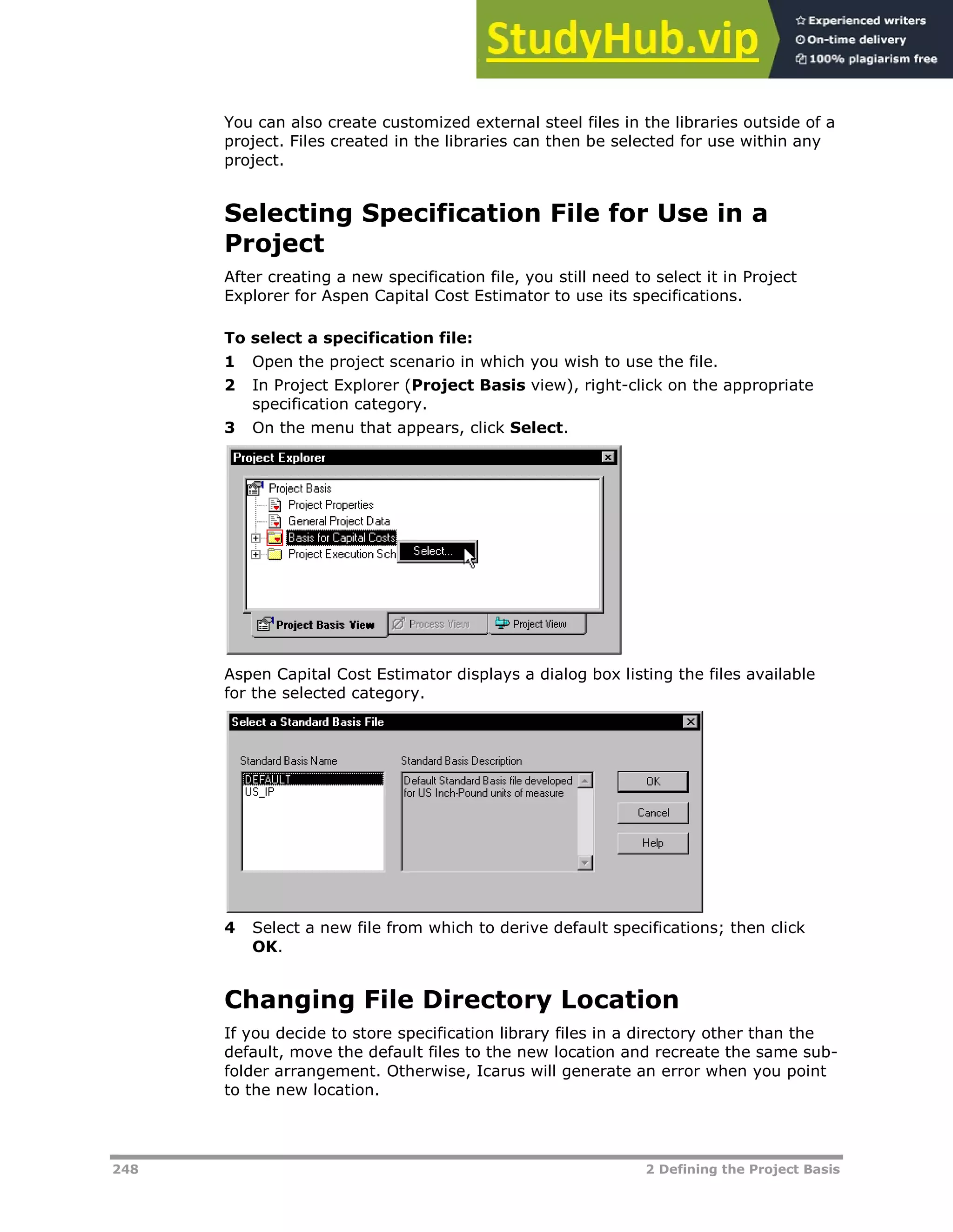 248 2 Defining the Project Basis
You can also create customized external steel files in the libraries outside of a
project. Files created in the libraries can then be selected for use within any
project.
Selecting Specification File for Use in a
Project
After creating a new specification file, you still need to select it in Project
Explorer for Aspen Capital Cost Estimator to use its specifications.
To select a specification file:
1 Open the project scenario in which you wish to use the file.
2 In Project Explorer (Project Basis view), right-click on the appropriate
specification category.
3 On the menu that appears, click Select.
Aspen Capital Cost Estimator displays a dialog box listing the files available
for the selected category.
4 Select a new file from which to derive default specifications; then click
OK.
Changing File Directory Location
If you decide to store specification library files in a directory other than the
default, move the default files to the new location and recreate the same sub-
folder arrangement. Otherwise, Icarus will generate an error when you point
to the new location.
 