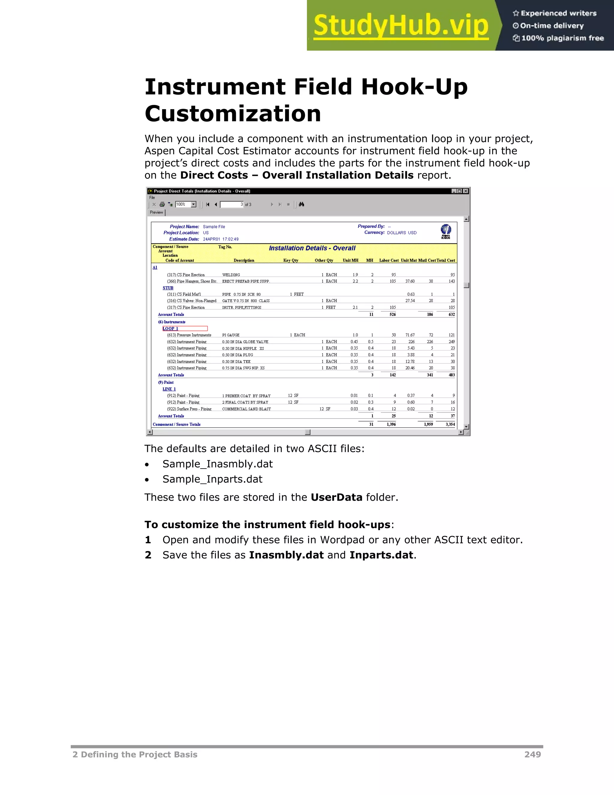 2 Defining the Project Basis 249
Instrument Field Hook-Up
Customization
When you include a component with an instrumentation loop in your project,
Aspen Capital Cost Estimator accounts for instrument field hook-up in the
project’s direct costs and includes the parts for the instrument field hook-up
on the Direct Costs – Overall Installation Details report.
The defaults are detailed in two ASCII files:
 Sample_Inasmbly.dat
 Sample_Inparts.dat
These two files are stored in the UserData folder.
To customize the instrument field hook-ups:
1 Open and modify these files in Wordpad or any other ASCII text editor.
2 Save the files as Inasmbly.dat and Inparts.dat.
 