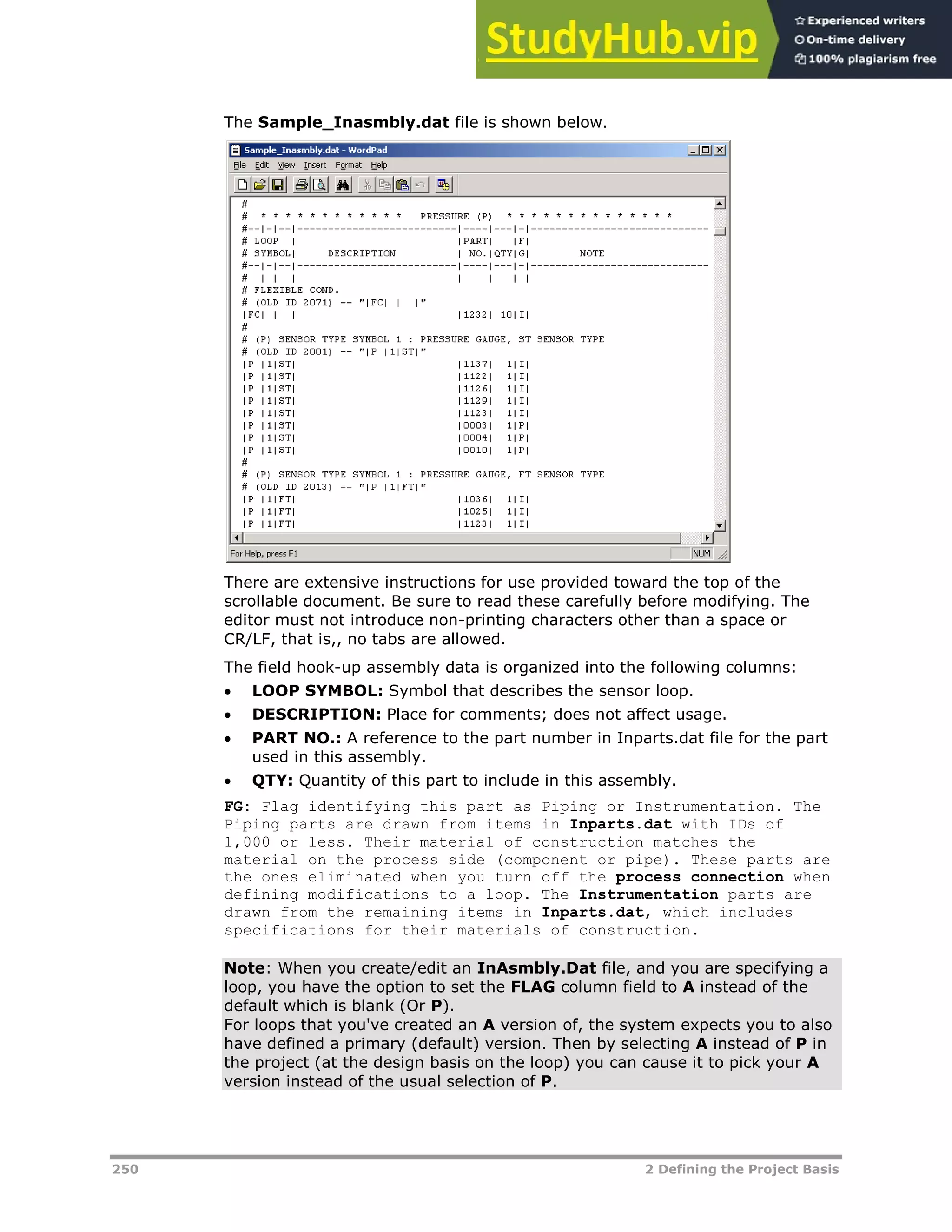 250 2 Defining the Project Basis
The Sample_Inasmbly.dat file is shown below.
There are extensive instructions for use provided toward the top of the
scrollable document. Be sure to read these carefully before modifying. The
editor must not introduce non-printing characters other than a space or
CR/LF, that is,, no tabs are allowed.
The field hook-up assembly data is organized into the following columns:
 LOOP SYMBOL: Symbol that describes the sensor loop.
 DESCRIPTION: Place for comments; does not affect usage.
 PART NO.: A reference to the part number in Inparts.dat file for the part
used in this assembly.
 QTY: Quantity of this part to include in this assembly.
FG: Flag identifying this part as Piping or Instrumentation. The
Piping parts are drawn from items in Inparts.dat with IDs of
1,000 or less. Their material of construction matches the
material on the process side (component or pipe). These parts are
the ones eliminated when you turn off the process connection when
defining modifications to a loop. The Instrumentation parts are
drawn from the remaining items in Inparts.dat, which includes
specifications for their materials of construction.
Note: When you create/edit an InAsmbly.Dat file, and you are specifying a
loop, you have the option to set the FLAG column field to A instead of the
default which is blank (Or P).
For loops that you've created an A version of, the system expects you to also
have defined a primary (default) version. Then by selecting A instead of P in
the project (at the design basis on the loop) you can cause it to pick your A
version instead of the usual selection of P.
 