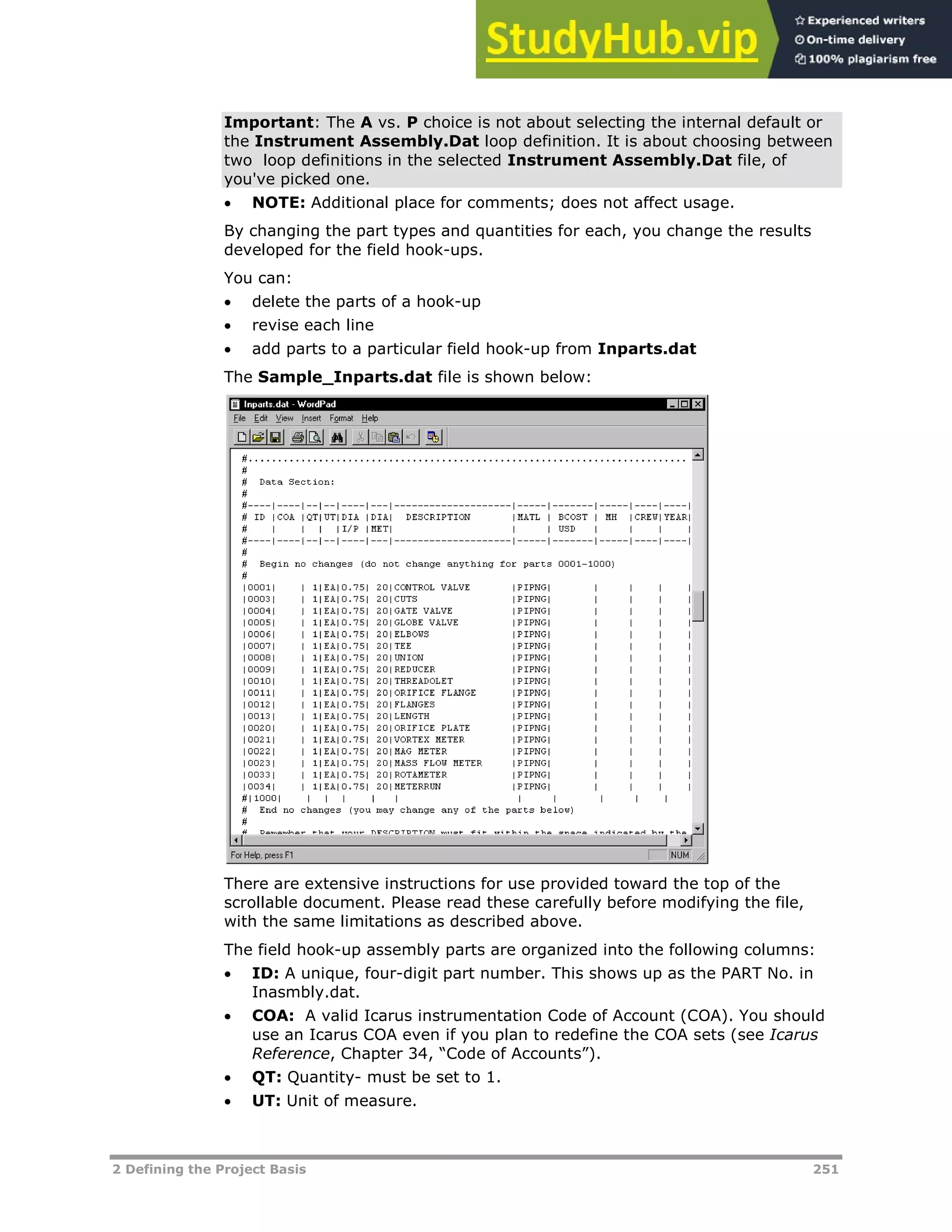 2 Defining the Project Basis 251
Important: The A vs. P choice is not about selecting the internal default or
the Instrument Assembly.Dat loop definition. It is about choosing between
two loop definitions in the selected Instrument Assembly.Dat file, of
you've picked one.
 NOTE: Additional place for comments; does not affect usage.
By changing the part types and quantities for each, you change the results
developed for the field hook-ups.
You can:
 delete the parts of a hook-up
 revise each line
 add parts to a particular field hook-up from Inparts.dat
The Sample_Inparts.dat file is shown below:
There are extensive instructions for use provided toward the top of the
scrollable document. Please read these carefully before modifying the file,
with the same limitations as described above.
The field hook-up assembly parts are organized into the following columns:
 ID: A unique, four-digit part number. This shows up as the PART No. in
Inasmbly.dat.
 COA: A valid Icarus instrumentation Code of Account (COA). You should
use an Icarus COA even if you plan to redefine the COA sets (see Icarus
Reference, Chapter 34, “Code of Accounts”).
 QT: Quantity- must be set to 1.
 UT: Unit of measure.
 
