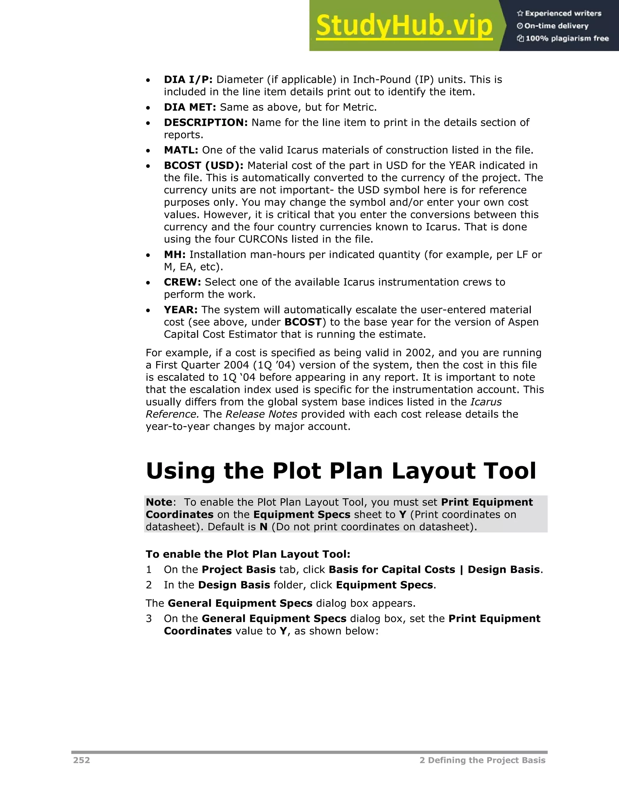 252 2 Defining the Project Basis
 DIA I/P: Diameter (if applicable) in Inch-Pound (IP) units. This is
included in the line item details print out to identify the item.
 DIA MET: Same as above, but for Metric.
 DESCRIPTION: Name for the line item to print in the details section of
reports.
 MATL: One of the valid Icarus materials of construction listed in the file.
 BCOST (USD): Material cost of the part in USD for the YEAR indicated in
the file. This is automatically converted to the currency of the project. The
currency units are not important- the USD symbol here is for reference
purposes only. You may change the symbol and/or enter your own cost
values. However, it is critical that you enter the conversions between this
currency and the four country currencies known to Icarus. That is done
using the four CURCONs listed in the file.
 MH: Installation man-hours per indicated quantity (for example, per LF or
M, EA, etc).
 CREW: Select one of the available Icarus instrumentation crews to
perform the work.
 YEAR: The system will automatically escalate the user-entered material
cost (see above, under BCOST) to the base year for the version of Aspen
Capital Cost Estimator that is running the estimate.
For example, if a cost is specified as being valid in 2002, and you are running
a First Quarter 2004 (1Q ’04) version of the system, then the cost in this file
is escalated to 1Q ‘04 before appearing in any report. It is important to note
that the escalation index used is specific for the instrumentation account. This
usually differs from the global system base indices listed in the Icarus
Reference. The Release Notes provided with each cost release details the
year-to-year changes by major account.
Using the Plot Plan Layout Tool
Note: To enable the Plot Plan Layout Tool, you must set Print Equipment
Coordinates on the Equipment Specs sheet to Y (Print coordinates on
datasheet). Default is N (Do not print coordinates on datasheet).
To enable the Plot Plan Layout Tool:
1 On the Project Basis tab, click Basis for Capital Costs | Design Basis.
2 In the Design Basis folder, click Equipment Specs.
The General Equipment Specs dialog box appears.
3 On the General Equipment Specs dialog box, set the Print Equipment
Coordinates value to Y, as shown below:
 