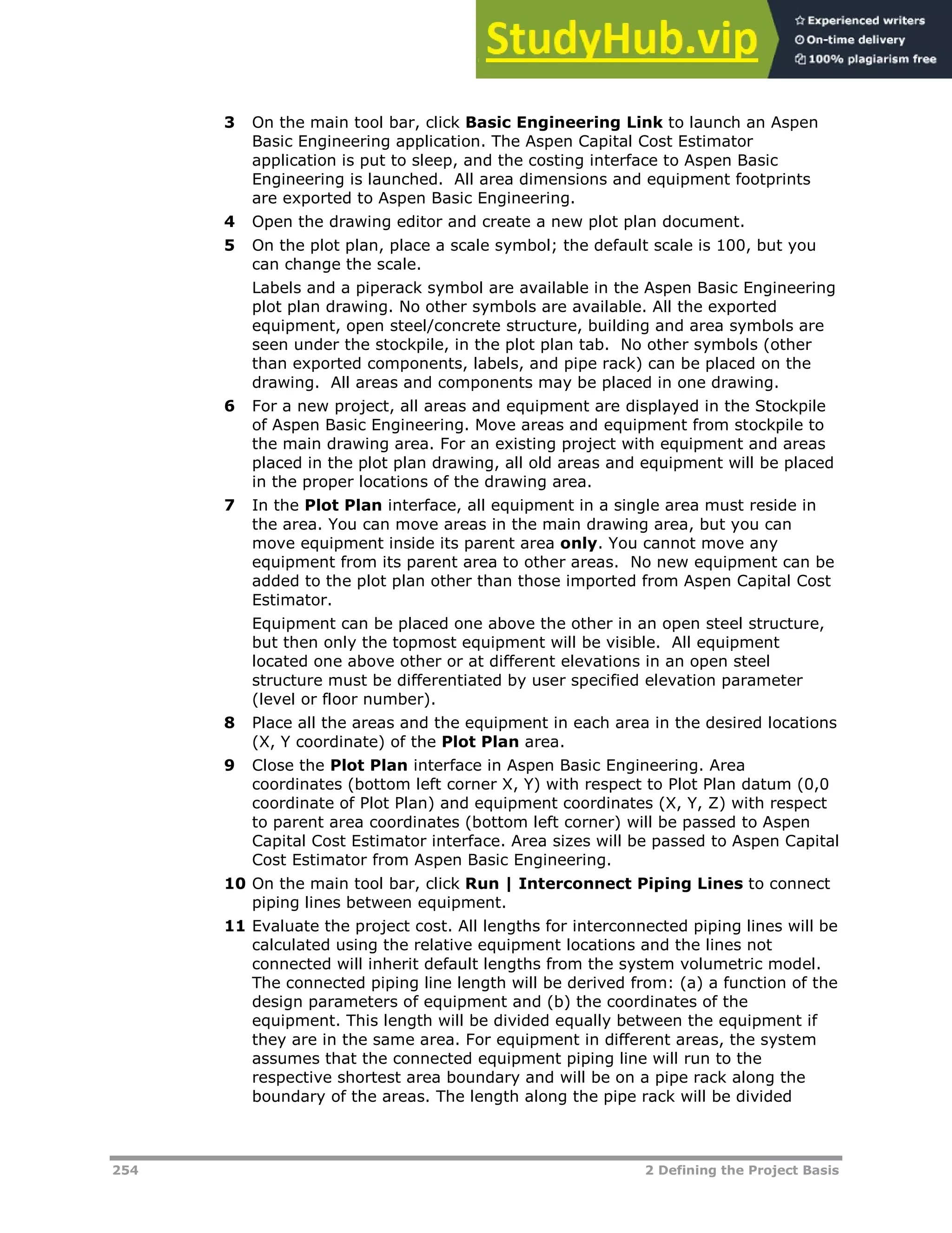 254 2 Defining the Project Basis
3 On the main tool bar, click Basic Engineering Link to launch an Aspen
Basic Engineering application. The Aspen Capital Cost Estimator
application is put to sleep, and the costing interface to Aspen Basic
Engineering is launched. All area dimensions and equipment footprints
are exported to Aspen Basic Engineering.
4 Open the drawing editor and create a new plot plan document.
5 On the plot plan, place a scale symbol; the default scale is 100, but you
can change the scale.
Labels and a piperack symbol are available in the Aspen Basic Engineering
plot plan drawing. No other symbols are available. All the exported
equipment, open steel/concrete structure, building and area symbols are
seen under the stockpile, in the plot plan tab. No other symbols (other
than exported components, labels, and pipe rack) can be placed on the
drawing. All areas and components may be placed in one drawing.
6 For a new project, all areas and equipment are displayed in the Stockpile
of Aspen Basic Engineering. Move areas and equipment from stockpile to
the main drawing area. For an existing project with equipment and areas
placed in the plot plan drawing, all old areas and equipment will be placed
in the proper locations of the drawing area.
7 In the Plot Plan interface, all equipment in a single area must reside in
the area. You can move areas in the main drawing area, but you can
move equipment inside its parent area only. You cannot move any
equipment from its parent area to other areas. No new equipment can be
added to the plot plan other than those imported from Aspen Capital Cost
Estimator.
Equipment can be placed one above the other in an open steel structure,
but then only the topmost equipment will be visible. All equipment
located one above other or at different elevations in an open steel
structure must be differentiated by user specified elevation parameter
(level or floor number).
8 Place all the areas and the equipment in each area in the desired locations
(X, Y coordinate) of the Plot Plan area.
9 Close the Plot Plan interface in Aspen Basic Engineering. Area
coordinates (bottom left corner X, Y) with respect to Plot Plan datum (0,0
coordinate of Plot Plan) and equipment coordinates (X, Y, Z) with respect
to parent area coordinates (bottom left corner) will be passed to Aspen
Capital Cost Estimator interface. Area sizes will be passed to Aspen Capital
Cost Estimator from Aspen Basic Engineering.
10 On the main tool bar, click Run | Interconnect Piping Lines to connect
piping lines between equipment.
11 Evaluate the project cost. All lengths for interconnected piping lines will be
calculated using the relative equipment locations and the lines not
connected will inherit default lengths from the system volumetric model.
The connected piping line length will be derived from: (a) a function of the
design parameters of equipment and (b) the coordinates of the
equipment. This length will be divided equally between the equipment if
they are in the same area. For equipment in different areas, the system
assumes that the connected equipment piping line will run to the
respective shortest area boundary and will be on a pipe rack along the
boundary of the areas. The length along the pipe rack will be divided
 