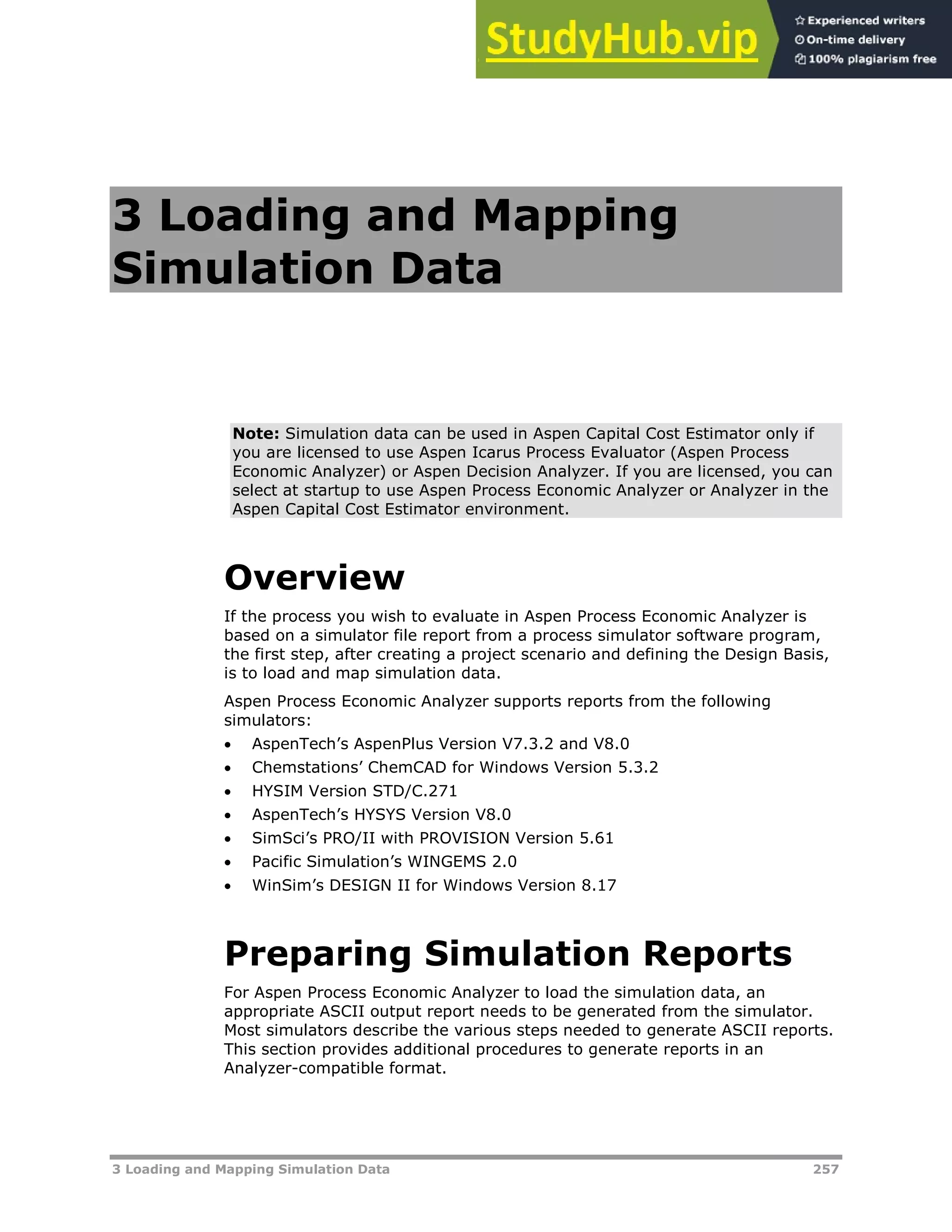 3 Loading and Mapping Simulation Data 257
3 Loading and Mapping
Simulation Data
Note: Simulation data can be used in Aspen Capital Cost Estimator only if
you are licensed to use Aspen Icarus Process Evaluator (Aspen Process
Economic Analyzer) or Aspen Decision Analyzer. If you are licensed, you can
select at startup to use Aspen Process Economic Analyzer or Analyzer in the
Aspen Capital Cost Estimator environment.
Overview
If the process you wish to evaluate in Aspen Process Economic Analyzer is
based on a simulator file report from a process simulator software program,
the first step, after creating a project scenario and defining the Design Basis,
is to load and map simulation data.
Aspen Process Economic Analyzer supports reports from the following
simulators:
 AspenTech’s AspenPlus Version V7.3.2 and V8.0
 Chemstations’ ChemCAD for Windows Version 5.3.2
 HYSIM Version STD/C.271
 AspenTech’s HYSYS Version V8.0
 SimSci’s PRO/II with PROVISION Version 5.61
 Pacific Simulation’s WINGEMS 2.0
 WinSim’s DESIGN II for Windows Version 8.17
Preparing Simulation Reports
For Aspen Process Economic Analyzer to load the simulation data, an
appropriate ASCII output report needs to be generated from the simulator.
Most simulators describe the various steps needed to generate ASCII reports.
This section provides additional procedures to generate reports in an
Analyzer-compatible format.
 
