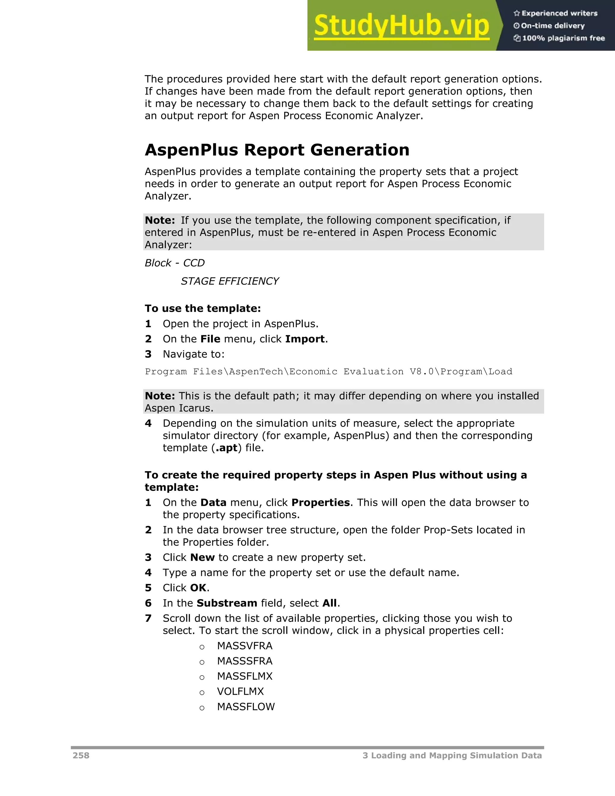 258 3 Loading and Mapping Simulation Data
The procedures provided here start with the default report generation options.
If changes have been made from the default report generation options, then
it may be necessary to change them back to the default settings for creating
an output report for Aspen Process Economic Analyzer.
AspenPlus Report Generation
AspenPlus provides a template containing the property sets that a project
needs in order to generate an output report for Aspen Process Economic
Analyzer.
Note: If you use the template, the following component specification, if
entered in AspenPlus, must be re-entered in Aspen Process Economic
Analyzer:
Block - CCD
STAGE EFFICIENCY
To use the template:
1 Open the project in AspenPlus.
2 On the File menu, click Import.
3 Navigate to:
Program FilesAspenTechEconomic Evaluation V8.0ProgramLoad
Note: This is the default path; it may differ depending on where you installed
Aspen Icarus.
4 Depending on the simulation units of measure, select the appropriate
simulator directory (for example, AspenPlus) and then the corresponding
template (.apt) file.
To create the required property steps in Aspen Plus without using a
template:
1 On the Data menu, click Properties. This will open the data browser to
the property specifications.
2 In the data browser tree structure, open the folder Prop-Sets located in
the Properties folder.
3 Click New to create a new property set.
4 Type a name for the property set or use the default name.
5 Click OK.
6 In the Substream field, select All.
7 Scroll down the list of available properties, clicking those you wish to
select. To start the scroll window, click in a physical properties cell:
o MASSVFRA
o MASSSFRA
o MASSFLMX
o VOLFLMX
o MASSFLOW
 
