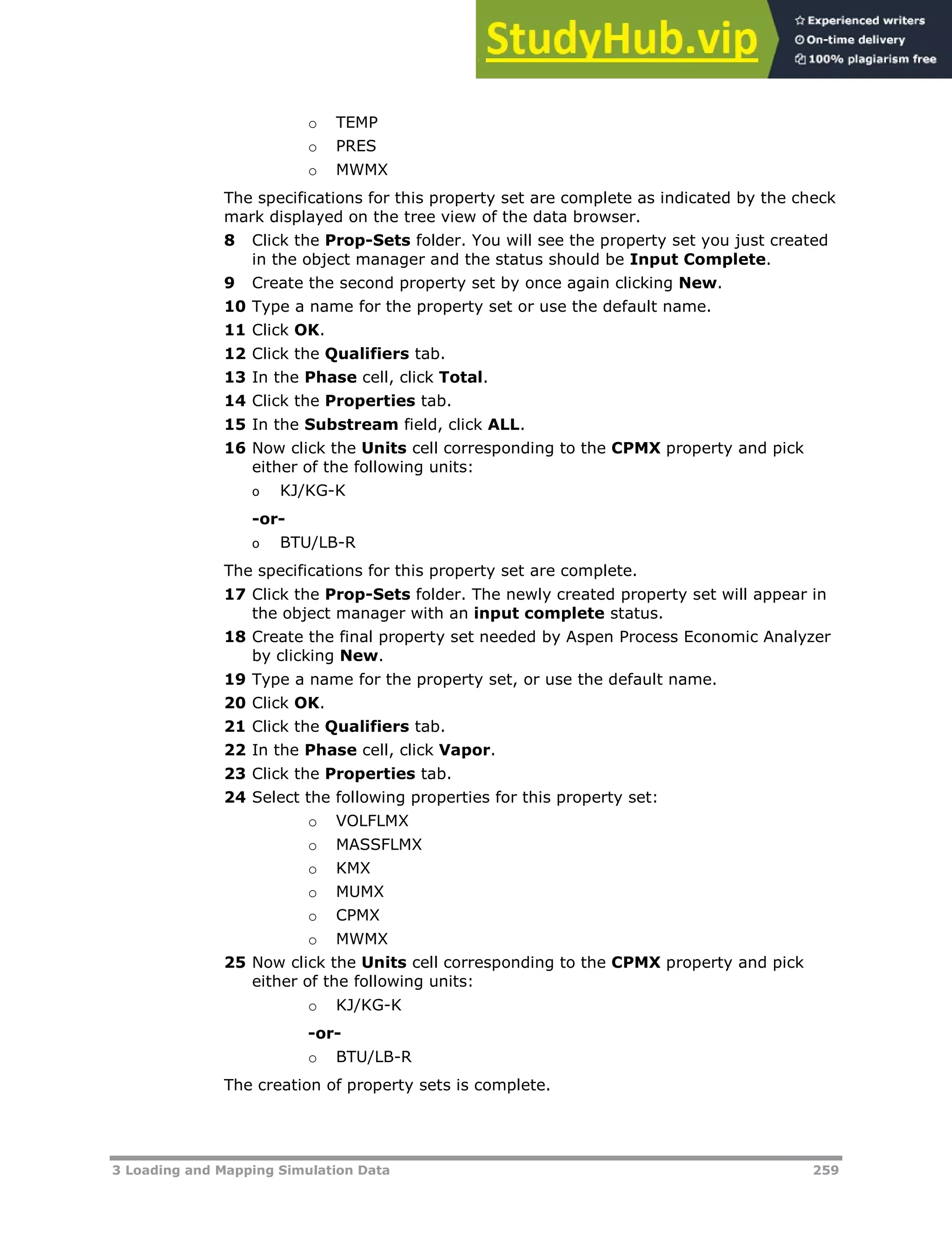 3 Loading and Mapping Simulation Data 259
o TEMP
o PRES
o MWMX
The specifications for this property set are complete as indicated by the check
mark displayed on the tree view of the data browser.
8 Click the Prop-Sets folder. You will see the property set you just created
in the object manager and the status should be Input Complete.
9 Create the second property set by once again clicking New.
10 Type a name for the property set or use the default name.
11 Click OK.
12 Click the Qualifiers tab.
13 In the Phase cell, click Total.
14 Click the Properties tab.
15 In the Substream field, click ALL.
16 Now click the Units cell corresponding to the CPMX property and pick
either of the following units:
o KJ/KG-K
-or-
o BTU/LB-R
The specifications for this property set are complete.
17 Click the Prop-Sets folder. The newly created property set will appear in
the object manager with an input complete status.
18 Create the final property set needed by Aspen Process Economic Analyzer
by clicking New.
19 Type a name for the property set, or use the default name.
20 Click OK.
21 Click the Qualifiers tab.
22 In the Phase cell, click Vapor.
23 Click the Properties tab.
24 Select the following properties for this property set:
o VOLFLMX
o MASSFLMX
o KMX
o MUMX
o CPMX
o MWMX
25 Now click the Units cell corresponding to the CPMX property and pick
either of the following units:
o KJ/KG-K
-or-
o BTU/LB-R
The creation of property sets is complete.
 