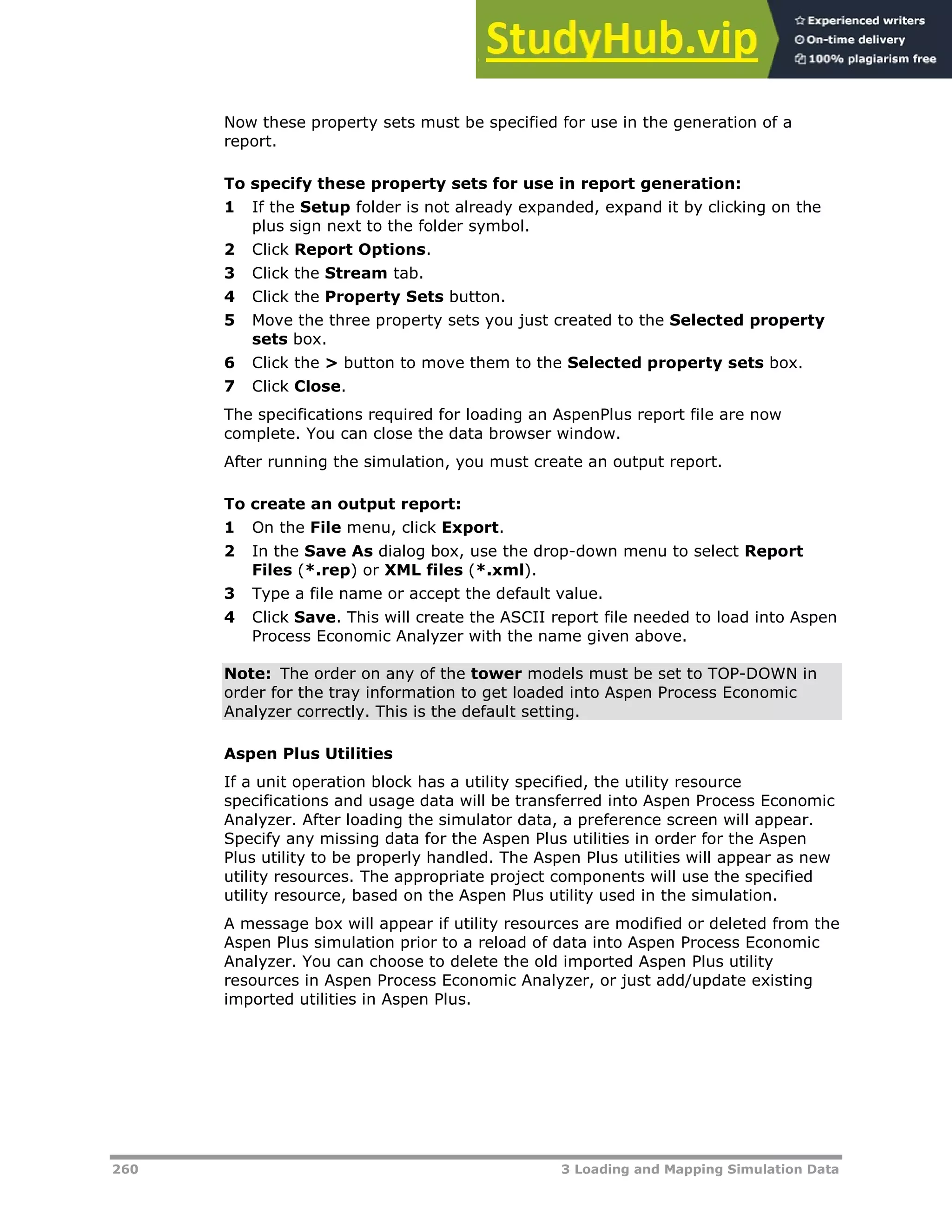 260 3 Loading and Mapping Simulation Data
Now these property sets must be specified for use in the generation of a
report.
To specify these property sets for use in report generation:
1 If the Setup folder is not already expanded, expand it by clicking on the
plus sign next to the folder symbol.
2 Click Report Options.
3 Click the Stream tab.
4 Click the Property Sets button.
5 Move the three property sets you just created to the Selected property
sets box.
6 Click the > button to move them to the Selected property sets box.
7 Click Close.
The specifications required for loading an AspenPlus report file are now
complete. You can close the data browser window.
After running the simulation, you must create an output report.
To create an output report:
1 On the File menu, click Export.
2 In the Save As dialog box, use the drop-down menu to select Report
Files (*.rep) or XML files (*.xml).
3 Type a file name or accept the default value.
4 Click Save. This will create the ASCII report file needed to load into Aspen
Process Economic Analyzer with the name given above.
Note: The order on any of the tower models must be set to TOP-DOWN in
order for the tray information to get loaded into Aspen Process Economic
Analyzer correctly. This is the default setting.
Aspen Plus Utilities
If a unit operation block has a utility specified, the utility resource
specifications and usage data will be transferred into Aspen Process Economic
Analyzer. After loading the simulator data, a preference screen will appear.
Specify any missing data for the Aspen Plus utilities in order for the Aspen
Plus utility to be properly handled. The Aspen Plus utilities will appear as new
utility resources. The appropriate project components will use the specified
utility resource, based on the Aspen Plus utility used in the simulation.
A message box will appear if utility resources are modified or deleted from the
Aspen Plus simulation prior to a reload of data into Aspen Process Economic
Analyzer. You can choose to delete the old imported Aspen Plus utility
resources in Aspen Process Economic Analyzer, or just add/update existing
imported utilities in Aspen Plus.
 