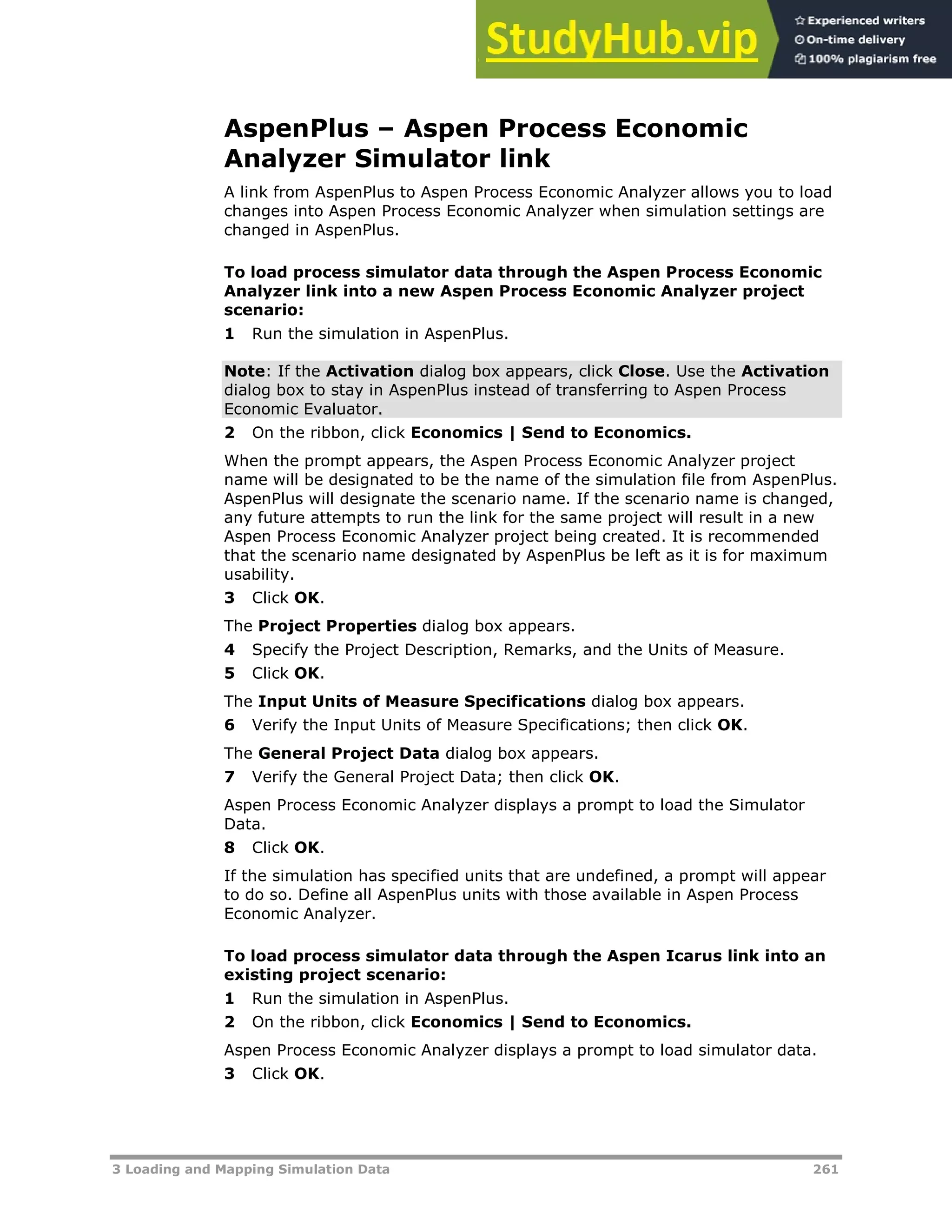 3 Loading and Mapping Simulation Data 261
AspenPlus – Aspen Process Economic
Analyzer Simulator link
A link from AspenPlus to Aspen Process Economic Analyzer allows you to load
changes into Aspen Process Economic Analyzer when simulation settings are
changed in AspenPlus.
To load process simulator data through the Aspen Process Economic
Analyzer link into a new Aspen Process Economic Analyzer project
scenario:
1 Run the simulation in AspenPlus.
Note: If the Activation dialog box appears, click Close. Use the Activation
dialog box to stay in AspenPlus instead of transferring to Aspen Process
Economic Evaluator.
2 On the ribbon, click Economics | Send to Economics.
When the prompt appears, the Aspen Process Economic Analyzer project
name will be designated to be the name of the simulation file from AspenPlus.
AspenPlus will designate the scenario name. If the scenario name is changed,
any future attempts to run the link for the same project will result in a new
Aspen Process Economic Analyzer project being created. It is recommended
that the scenario name designated by AspenPlus be left as it is for maximum
usability.
3 Click OK.
The Project Properties dialog box appears.
4 Specify the Project Description, Remarks, and the Units of Measure.
5 Click OK.
The Input Units of Measure Specifications dialog box appears.
6 Verify the Input Units of Measure Specifications; then click OK.
The General Project Data dialog box appears.
7 Verify the General Project Data; then click OK.
Aspen Process Economic Analyzer displays a prompt to load the Simulator
Data.
8 Click OK.
If the simulation has specified units that are undefined, a prompt will appear
to do so. Define all AspenPlus units with those available in Aspen Process
Economic Analyzer.
To load process simulator data through the Aspen Icarus link into an
existing project scenario:
1 Run the simulation in AspenPlus.
2 On the ribbon, click Economics | Send to Economics.
Aspen Process Economic Analyzer displays a prompt to load simulator data.
3 Click OK.
 