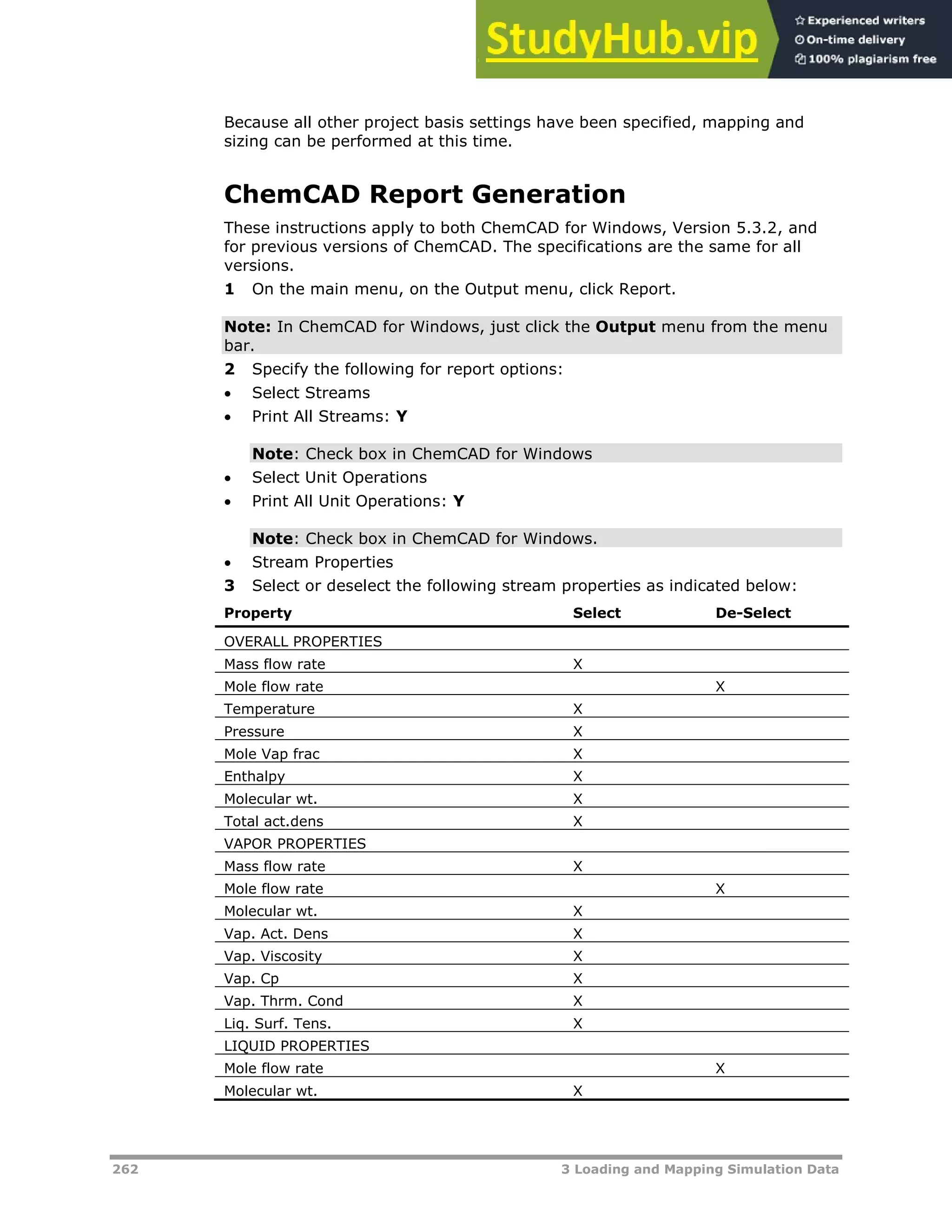 262 3 Loading and Mapping Simulation Data
Because all other project basis settings have been specified, mapping and
sizing can be performed at this time.
ChemCAD Report Generation
These instructions apply to both ChemCAD for Windows, Version 5.3.2, and
for previous versions of ChemCAD. The specifications are the same for all
versions.
1 On the main menu, on the Output menu, click Report.
Note: In ChemCAD for Windows, just click the Output menu from the menu
bar.
2 Specify the following for report options:
 Select Streams
 Print All Streams: Y
Note: Check box in ChemCAD for Windows
 Select Unit Operations
 Print All Unit Operations: Y
Note: Check box in ChemCAD for Windows.
 Stream Properties
3 Select or deselect the following stream properties as indicated below:
Property Select De-Select
OVERALL PROPERTIES
Mass flow rate X
Mole flow rate X
Temperature X
Pressure X
Mole Vap frac X
Enthalpy X
Molecular wt. X
Total act.dens X
VAPOR PROPERTIES
Mass flow rate X
Mole flow rate X
Molecular wt. X
Vap. Act. Dens X
Vap. Viscosity X
Vap. Cp X
Vap. Thrm. Cond X
Liq. Surf. Tens. X
LIQUID PROPERTIES
Mole flow rate X
Molecular wt. X
 