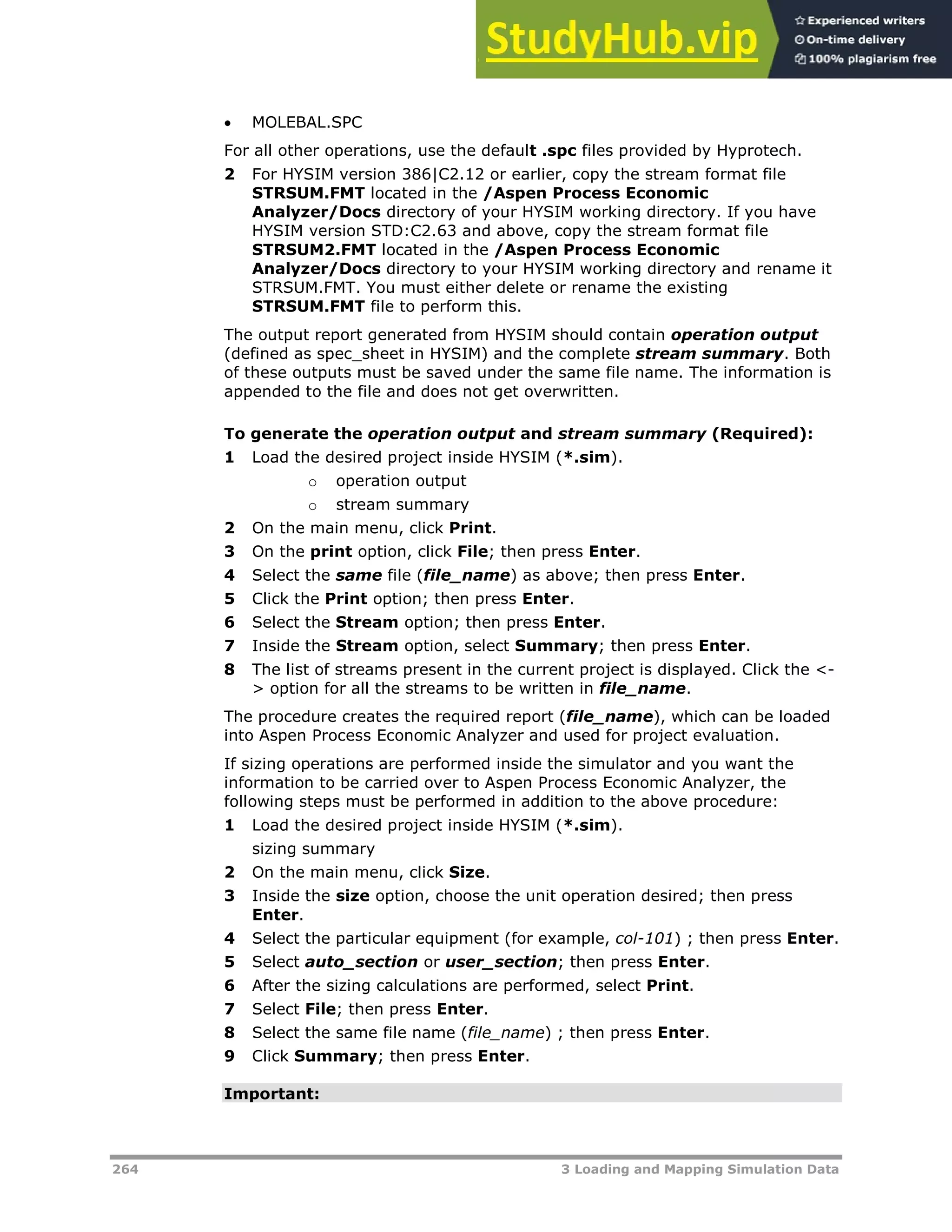 264 3 Loading and Mapping Simulation Data
 MOLEBAL.SPC
For all other operations, use the default .spc files provided by Hyprotech.
2 For HYSIM version 386|C2.12 or earlier, copy the stream format file
STRSUM.FMT located in the /Aspen Process Economic
Analyzer/Docs directory of your HYSIM working directory. If you have
HYSIM version STD:C2.63 and above, copy the stream format file
STRSUM2.FMT located in the /Aspen Process Economic
Analyzer/Docs directory to your HYSIM working directory and rename it
STRSUM.FMT. You must either delete or rename the existing
STRSUM.FMT file to perform this.
The output report generated from HYSIM should contain operation output
(defined as spec_sheet in HYSIM) and the complete stream summary. Both
of these outputs must be saved under the same file name. The information is
appended to the file and does not get overwritten.
To generate the operation output and stream summary (Required):
1 Load the desired project inside HYSIM (*.sim).
o operation output
o stream summary
2 On the main menu, click Print.
3 On the print option, click File; then press Enter.
4 Select the same file (file_name) as above; then press Enter.
5 Click the Print option; then press Enter.
6 Select the Stream option; then press Enter.
7 Inside the Stream option, select Summary; then press Enter.
8 The list of streams present in the current project is displayed. Click the <-
> option for all the streams to be written in file_name.
The procedure creates the required report (file_name), which can be loaded
into Aspen Process Economic Analyzer and used for project evaluation.
If sizing operations are performed inside the simulator and you want the
information to be carried over to Aspen Process Economic Analyzer, the
following steps must be performed in addition to the above procedure:
1 Load the desired project inside HYSIM (*.sim).
sizing summary
2 On the main menu, click Size.
3 Inside the size option, choose the unit operation desired; then press
Enter.
4 Select the particular equipment (for example, col-101) ; then press Enter.
5 Select auto_section or user_section; then press Enter.
6 After the sizing calculations are performed, select Print.
7 Select File; then press Enter.
8 Select the same file name (file_name) ; then press Enter.
9 Click Summary; then press Enter.
Important:
 
