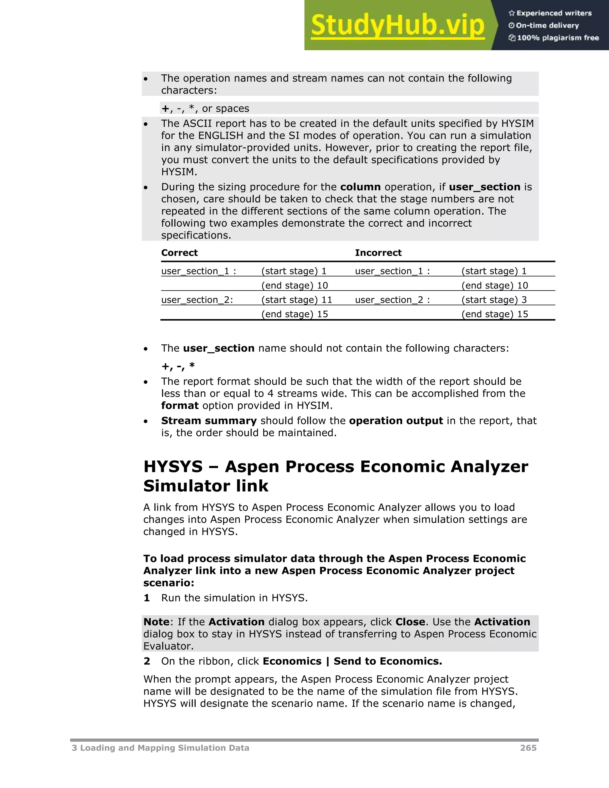 3 Loading and Mapping Simulation Data 265
 The operation names and stream names can not contain the following
characters:
+, -, *, or spaces
 The ASCII report has to be created in the default units specified by HYSIM
for the ENGLISH and the SI modes of operation. You can run a simulation
in any simulator-provided units. However, prior to creating the report file,
you must convert the units to the default specifications provided by
HYSIM.
 During the sizing procedure for the column operation, if user_section is
chosen, care should be taken to check that the stage numbers are not
repeated in the different sections of the same column operation. The
following two examples demonstrate the correct and incorrect
specifications.
Correct Incorrect
user_section_1 : (start stage) 1 user_section_1 : (start stage) 1
(end stage) 10 (end stage) 10
user_section_2: (start stage) 11 user_section_2 : (start stage) 3
(end stage) 15 (end stage) 15
 The user_section name should not contain the following characters:
+, -, *
 The report format should be such that the width of the report should be
less than or equal to 4 streams wide. This can be accomplished from the
format option provided in HYSIM.
 Stream summary should follow the operation output in the report, that
is, the order should be maintained.
HYSYS – Aspen Process Economic Analyzer
Simulator link
A link from HYSYS to Aspen Process Economic Analyzer allows you to load
changes into Aspen Process Economic Analyzer when simulation settings are
changed in HYSYS.
To load process simulator data through the Aspen Process Economic
Analyzer link into a new Aspen Process Economic Analyzer project
scenario:
1 Run the simulation in HYSYS.
Note: If the Activation dialog box appears, click Close. Use the Activation
dialog box to stay in HYSYS instead of transferring to Aspen Process Economic
Evaluator.
2 On the ribbon, click Economics | Send to Economics.
When the prompt appears, the Aspen Process Economic Analyzer project
name will be designated to be the name of the simulation file from HYSYS.
HYSYS will designate the scenario name. If the scenario name is changed,
 