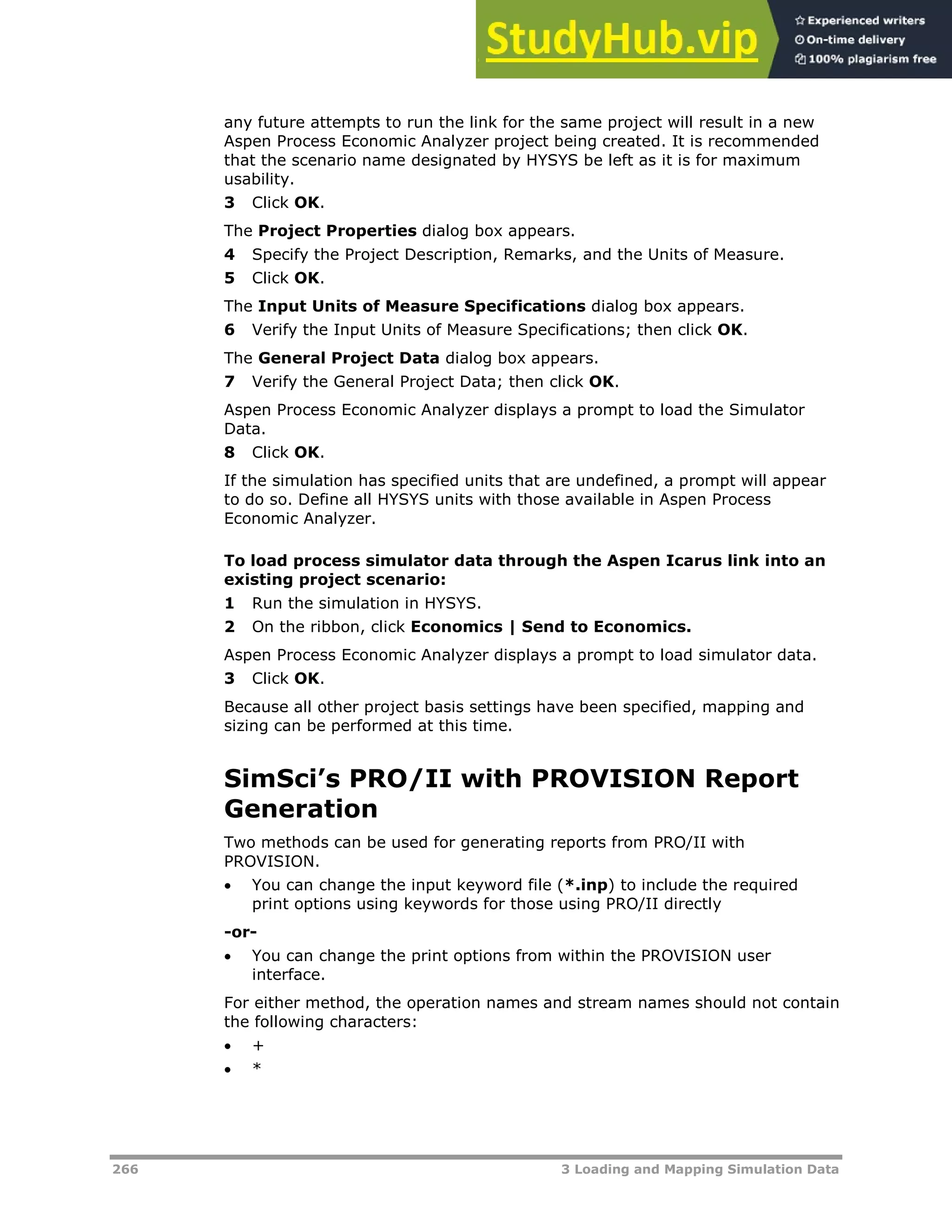 266 3 Loading and Mapping Simulation Data
any future attempts to run the link for the same project will result in a new
Aspen Process Economic Analyzer project being created. It is recommended
that the scenario name designated by HYSYS be left as it is for maximum
usability.
3 Click OK.
The Project Properties dialog box appears.
4 Specify the Project Description, Remarks, and the Units of Measure.
5 Click OK.
The Input Units of Measure Specifications dialog box appears.
6 Verify the Input Units of Measure Specifications; then click OK.
The General Project Data dialog box appears.
7 Verify the General Project Data; then click OK.
Aspen Process Economic Analyzer displays a prompt to load the Simulator
Data.
8 Click OK.
If the simulation has specified units that are undefined, a prompt will appear
to do so. Define all HYSYS units with those available in Aspen Process
Economic Analyzer.
To load process simulator data through the Aspen Icarus link into an
existing project scenario:
1 Run the simulation in HYSYS.
2 On the ribbon, click Economics | Send to Economics.
Aspen Process Economic Analyzer displays a prompt to load simulator data.
3 Click OK.
Because all other project basis settings have been specified, mapping and
sizing can be performed at this time.
SimSci’s PRO/II with PROVISION Report
Generation
Two methods can be used for generating reports from PRO/II with
PROVISION.
 You can change the input keyword file (*.inp) to include the required
print options using keywords for those using PRO/II directly
-or-
 You can change the print options from within the PROVISION user
interface.
For either method, the operation names and stream names should not contain
the following characters:
 +
 *
 