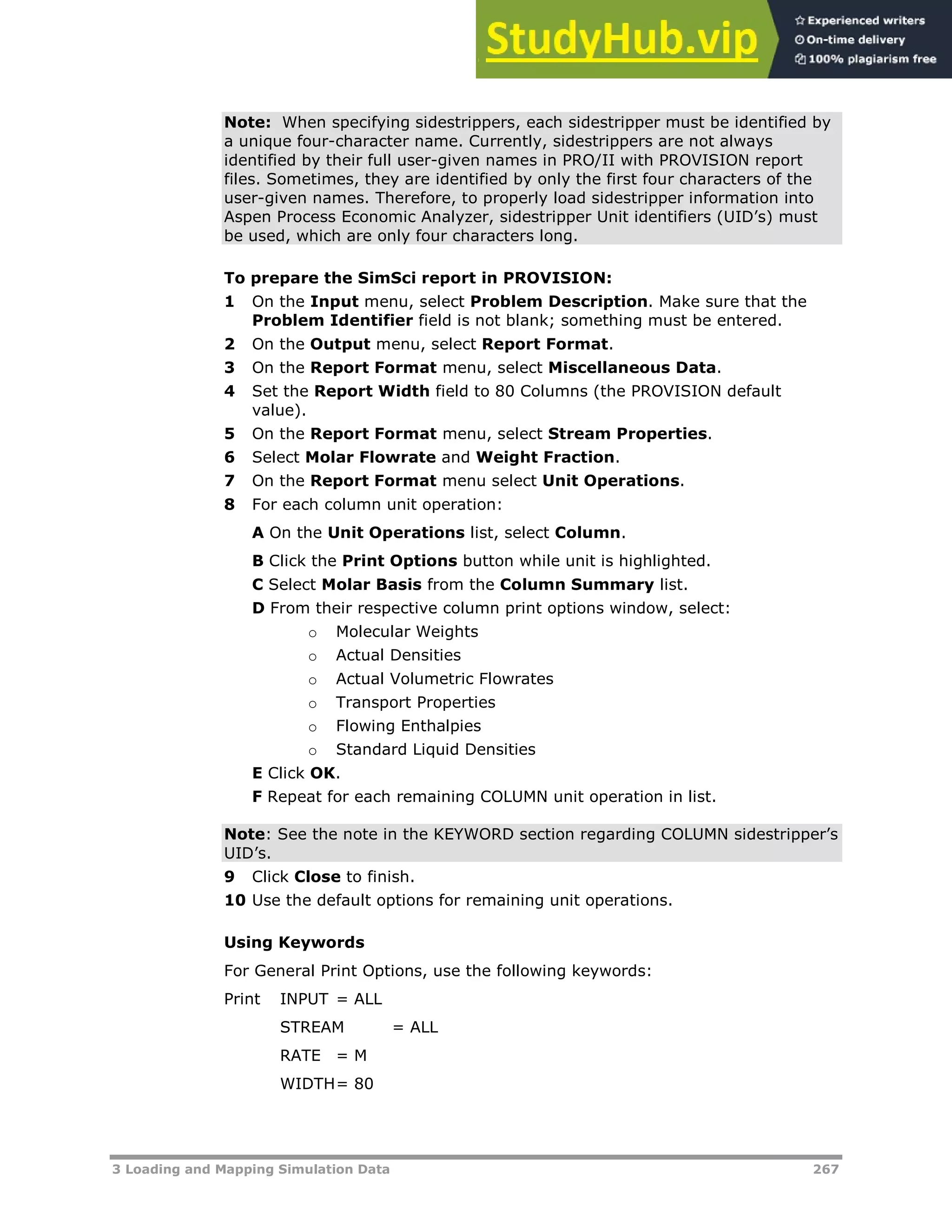 3 Loading and Mapping Simulation Data 267
Note: When specifying sidestrippers, each sidestripper must be identified by
a unique four-character name. Currently, sidestrippers are not always
identified by their full user-given names in PRO/II with PROVISION report
files. Sometimes, they are identified by only the first four characters of the
user-given names. Therefore, to properly load sidestripper information into
Aspen Process Economic Analyzer, sidestripper Unit identifiers (UID’s) must
be used, which are only four characters long.
To prepare the SimSci report in PROVISION:
1 On the Input menu, select Problem Description. Make sure that the
Problem Identifier field is not blank; something must be entered.
2 On the Output menu, select Report Format.
3 On the Report Format menu, select Miscellaneous Data.
4 Set the Report Width field to 80 Columns (the PROVISION default
value).
5 On the Report Format menu, select Stream Properties.
6 Select Molar Flowrate and Weight Fraction.
7 On the Report Format menu select Unit Operations.
8 For each column unit operation:
A On the Unit Operations list, select Column.
B Click the Print Options button while unit is highlighted.
C Select Molar Basis from the Column Summary list.
D From their respective column print options window, select:
o Molecular Weights
o Actual Densities
o Actual Volumetric Flowrates
o Transport Properties
o Flowing Enthalpies
o Standard Liquid Densities
E Click OK.
F Repeat for each remaining COLUMN unit operation in list.
Note: See the note in the KEYWORD section regarding COLUMN sidestripper’s
UID’s.
9 Click Close to finish.
10 Use the default options for remaining unit operations.
Using Keywords
For General Print Options, use the following keywords:
Print INPUT = ALL
STREAM = ALL
RATE = M
WIDTH= 80
 