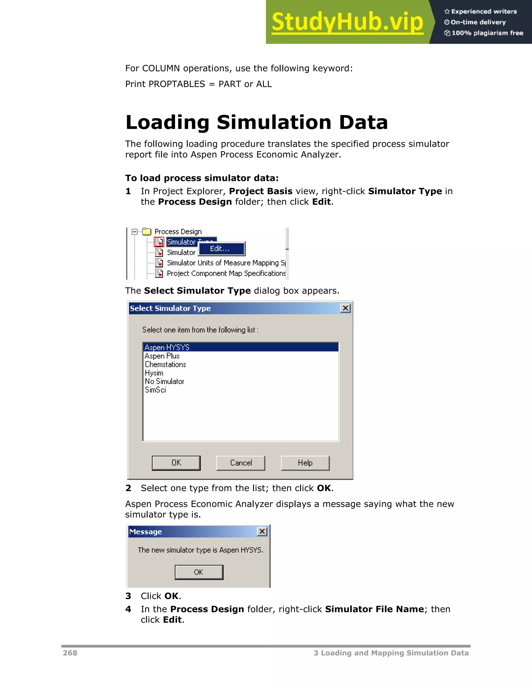 268 3 Loading and Mapping Simulation Data
For COLUMN operations, use the following keyword:
Print PROPTABLES = PART or ALL
Loading Simulation Data
The following loading procedure translates the specified process simulator
report file into Aspen Process Economic Analyzer.
To load process simulator data:
1 In Project Explorer, Project Basis view, right-click Simulator Type in
the Process Design folder; then click Edit.
The Select Simulator Type dialog box appears.
2 Select one type from the list; then click OK.
Aspen Process Economic Analyzer displays a message saying what the new
simulator type is.
3 Click OK.
4 In the Process Design folder, right-click Simulator File Name; then
click Edit.
 