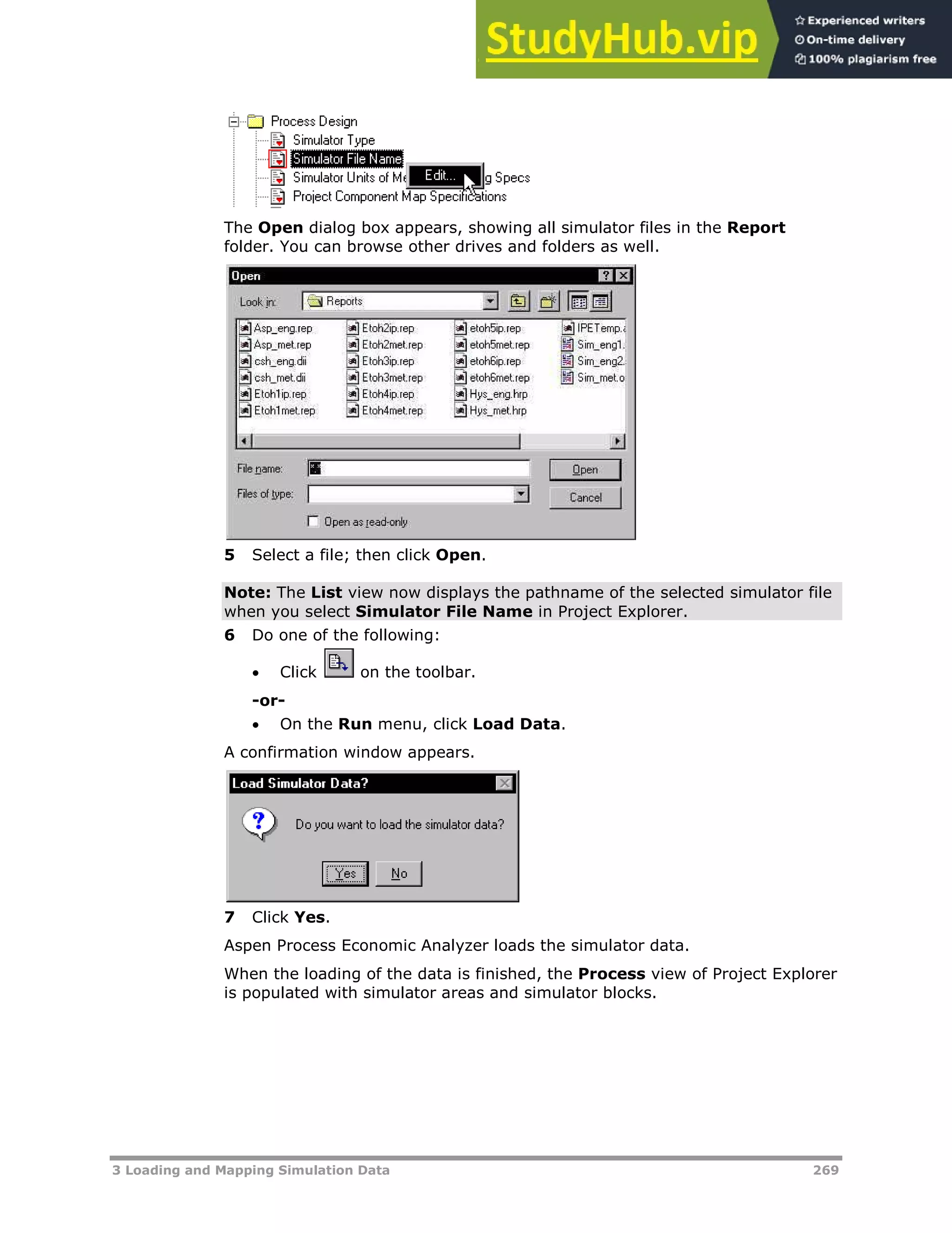 3 Loading and Mapping Simulation Data 269
The Open dialog box appears, showing all simulator files in the Report
folder. You can browse other drives and folders as well.
5 Select a file; then click Open.
Note: The List view now displays the pathname of the selected simulator file
when you select Simulator File Name in Project Explorer.
6 Do one of the following:
 Click on the toolbar.
-or-
 On the Run menu, click Load Data.
A confirmation window appears.
7 Click Yes.
Aspen Process Economic Analyzer loads the simulator data.
When the loading of the data is finished, the Process view of Project Explorer
is populated with simulator areas and simulator blocks.
 