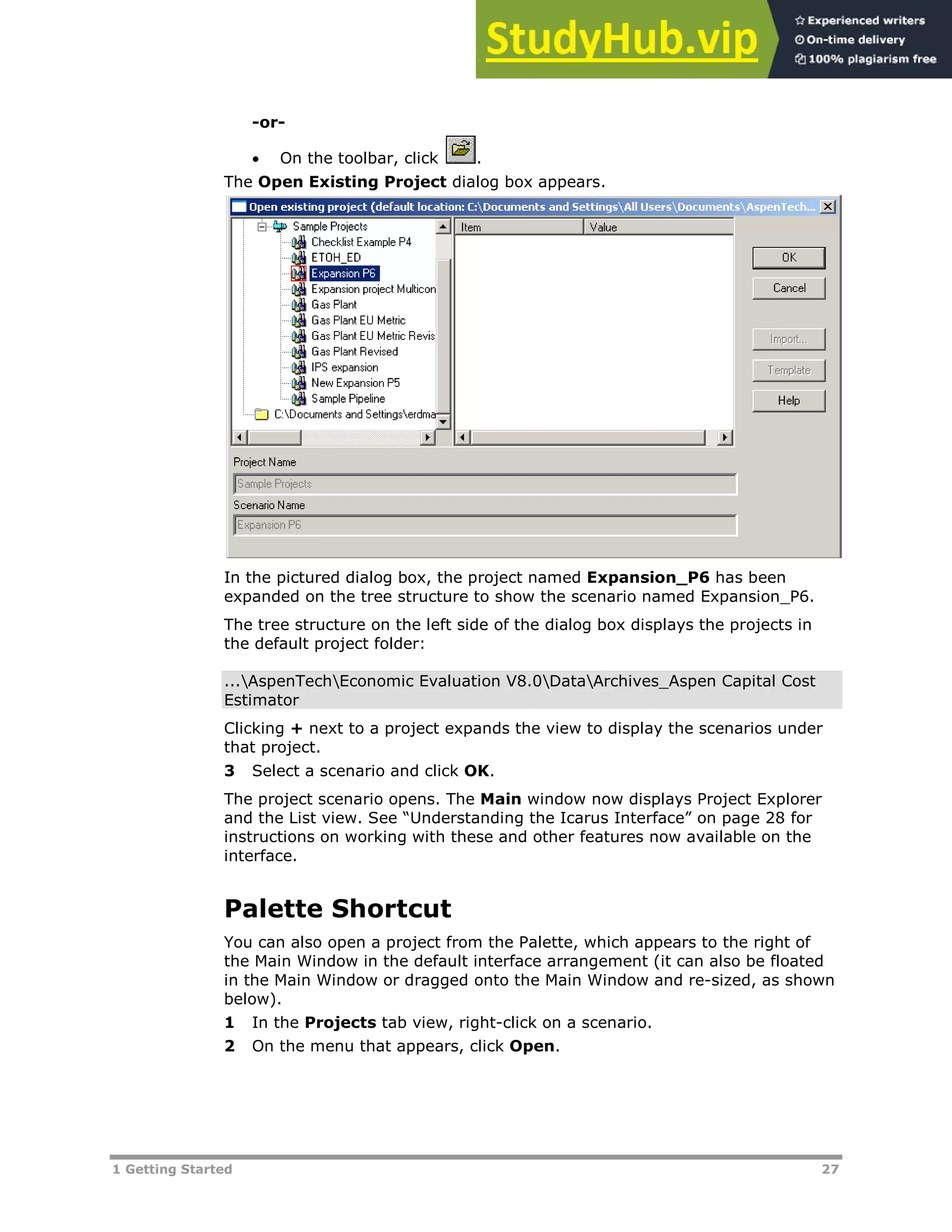 1 Getting Started 27
-or-
 On the toolbar, click .
The Open Existing Project dialog box appears.
In the pictured dialog box, the project named Expansion_P6 has been
expanded on the tree structure to show the scenario named Expansion_P6.
The tree structure on the left side of the dialog box displays the projects in
the default project folder:
...AspenTechEconomic Evaluation V8.0DataArchives_Aspen Capital Cost
Estimator
Clicking + next to a project expands the view to display the scenarios under
that project.
3 Select a scenario and click OK.
The project scenario opens. The Main window now displays Project Explorer
and the List view. See “Understanding the Icarus Interface” on page XX28XX for
instructions on working with these and other features now available on the
interface.
Palette Shortcut
You can also open a project from the Palette, which appears to the right of
the Main Window in the default interface arrangement (it can also be floated
in the Main Window or dragged onto the Main Window and re-sized, as shown
below).
1 In the Projects tab view, right-click on a scenario.
2 On the menu that appears, click Open.
 