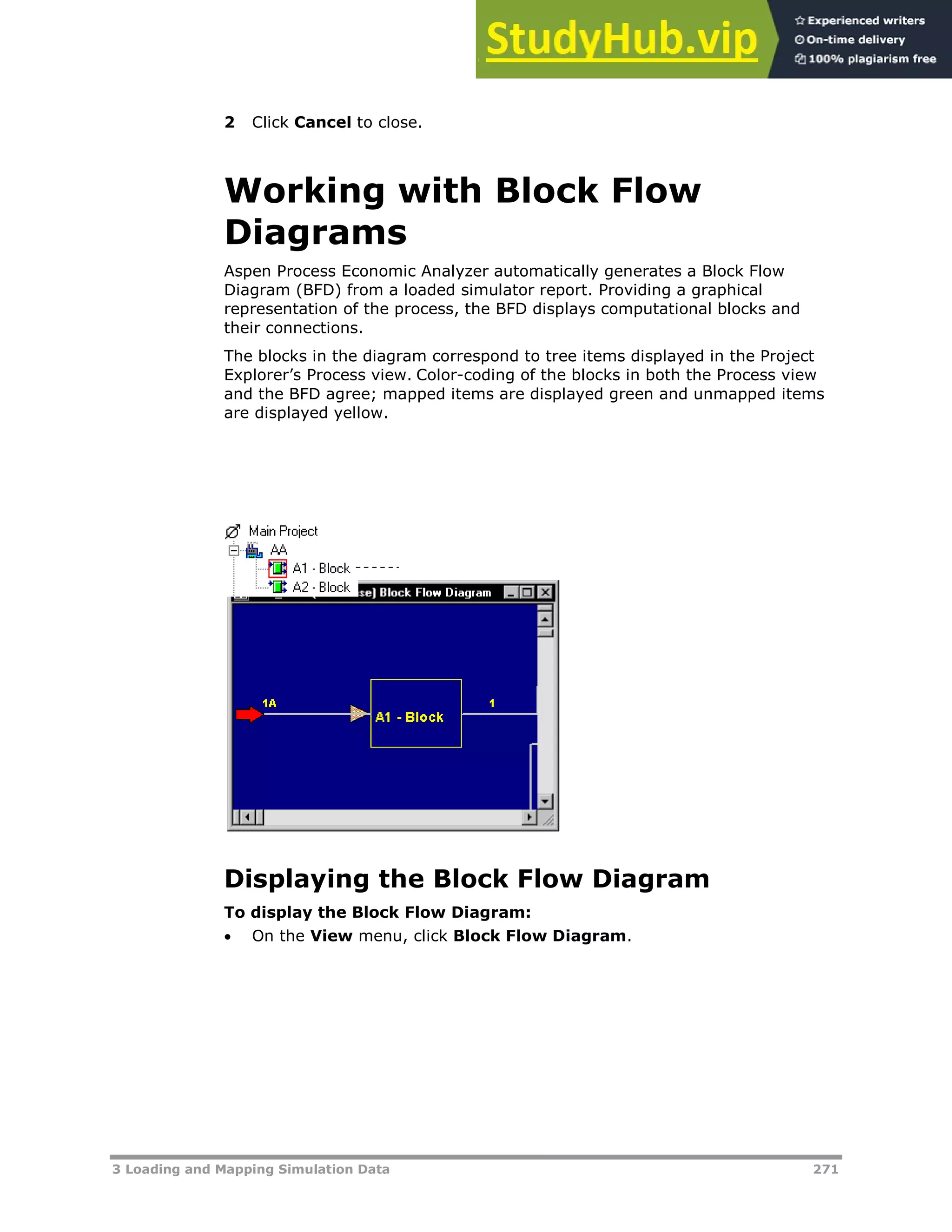 3 Loading and Mapping Simulation Data 271
2 Click Cancel to close.
Working with Block Flow
Diagrams
Aspen Process Economic Analyzer automatically generates a Block Flow
Diagram (BFD) from a loaded simulator report. Providing a graphical
representation of the process, the BFD displays computational blocks and
their connections.
The blocks in the diagram correspond to tree items displayed in the Project
Explorer’s Process view. Color-coding of the blocks in both the Process view
and the BFD agree; mapped items are displayed green and unmapped items
are displayed yellow.
Displaying the Block Flow Diagram
To display the Block Flow Diagram:
 On the View menu, click Block Flow Diagram.
 