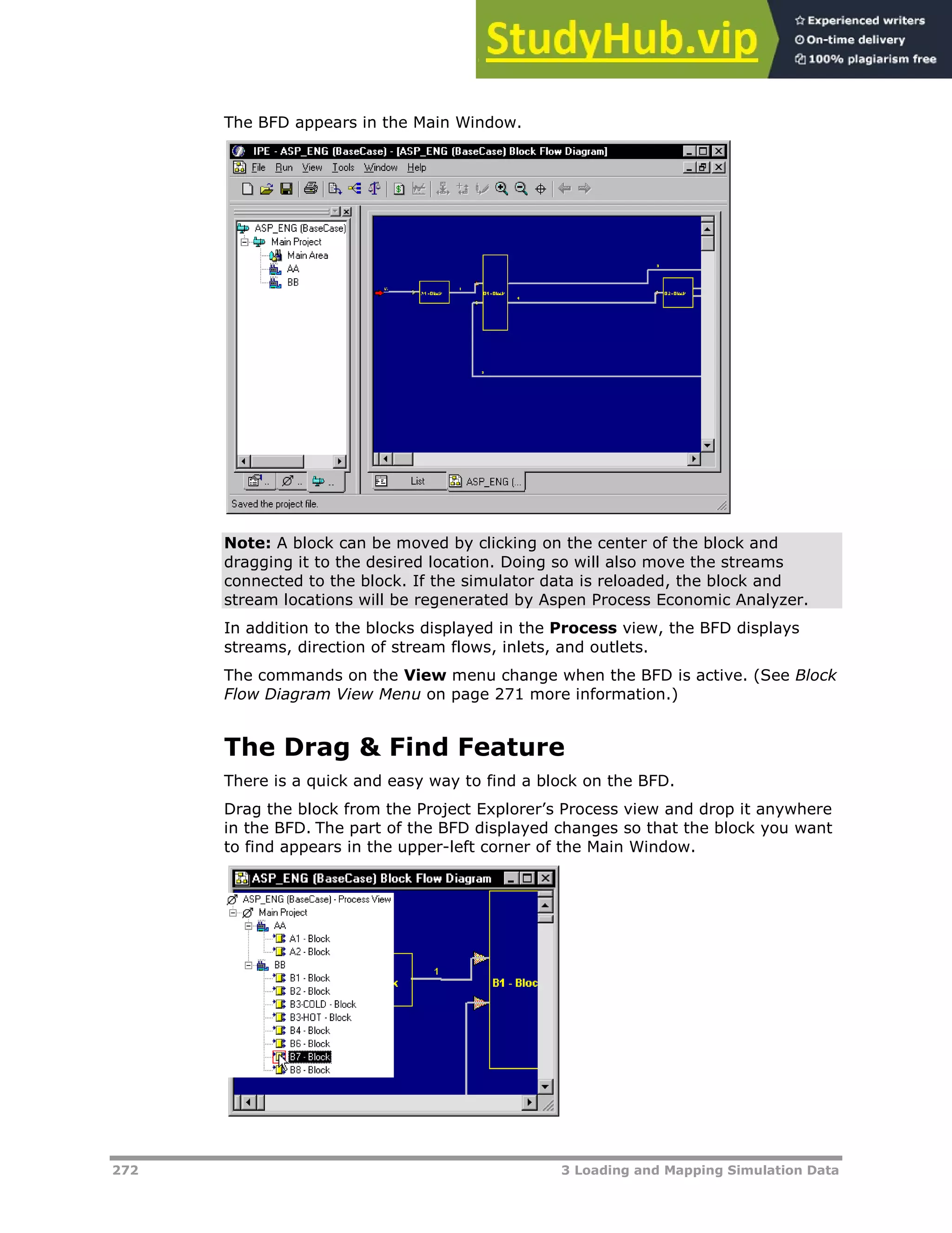 272 3 Loading and Mapping Simulation Data
The BFD appears in the Main Window.
Note: A block can be moved by clicking on the center of the block and
dragging it to the desired location. Doing so will also move the streams
connected to the block. If the simulator data is reloaded, the block and
stream locations will be regenerated by Aspen Process Economic Analyzer.
In addition to the blocks displayed in the Process view, the BFD displays
streams, direction of stream flows, inlets, and outlets.
The commands on the View menu change when the BFD is active. (See Block
Flow Diagram View Menu on page X271X more information.)
The Drag & Find Feature
There is a quick and easy way to find a block on the BFD.
Drag the block from the Project Explorer’s Process view and drop it anywhere
in the BFD. The part of the BFD displayed changes so that the block you want
to find appears in the upper-left corner of the Main Window.
 