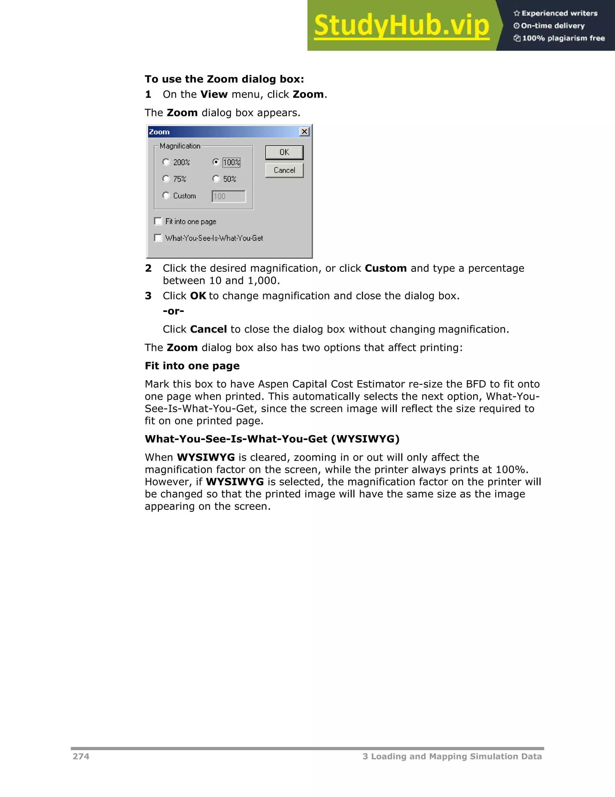 274 3 Loading and Mapping Simulation Data
To use the Zoom dialog box:
1 On the View menu, click Zoom.
The Zoom dialog box appears.
2 Click the desired magnification, or click Custom and type a percentage
between 10 and 1,000.
3 Click OK to change magnification and close the dialog box.
-or-
Click Cancel to close the dialog box without changing magnification.
The Zoom dialog box also has two options that affect printing:
Fit into one page
Mark this box to have Aspen Capital Cost Estimator re-size the BFD to fit onto
one page when printed. This automatically selects the next option, What-You-
See-Is-What-You-Get, since the screen image will reflect the size required to
fit on one printed page.
What-You-See-Is-What-You-Get (WYSIWYG)
When WYSIWYG is cleared, zooming in or out will only affect the
magnification factor on the screen, while the printer always prints at 100%.
However, if WYSIWYG is selected, the magnification factor on the printer will
be changed so that the printed image will have the same size as the image
appearing on the screen.
 