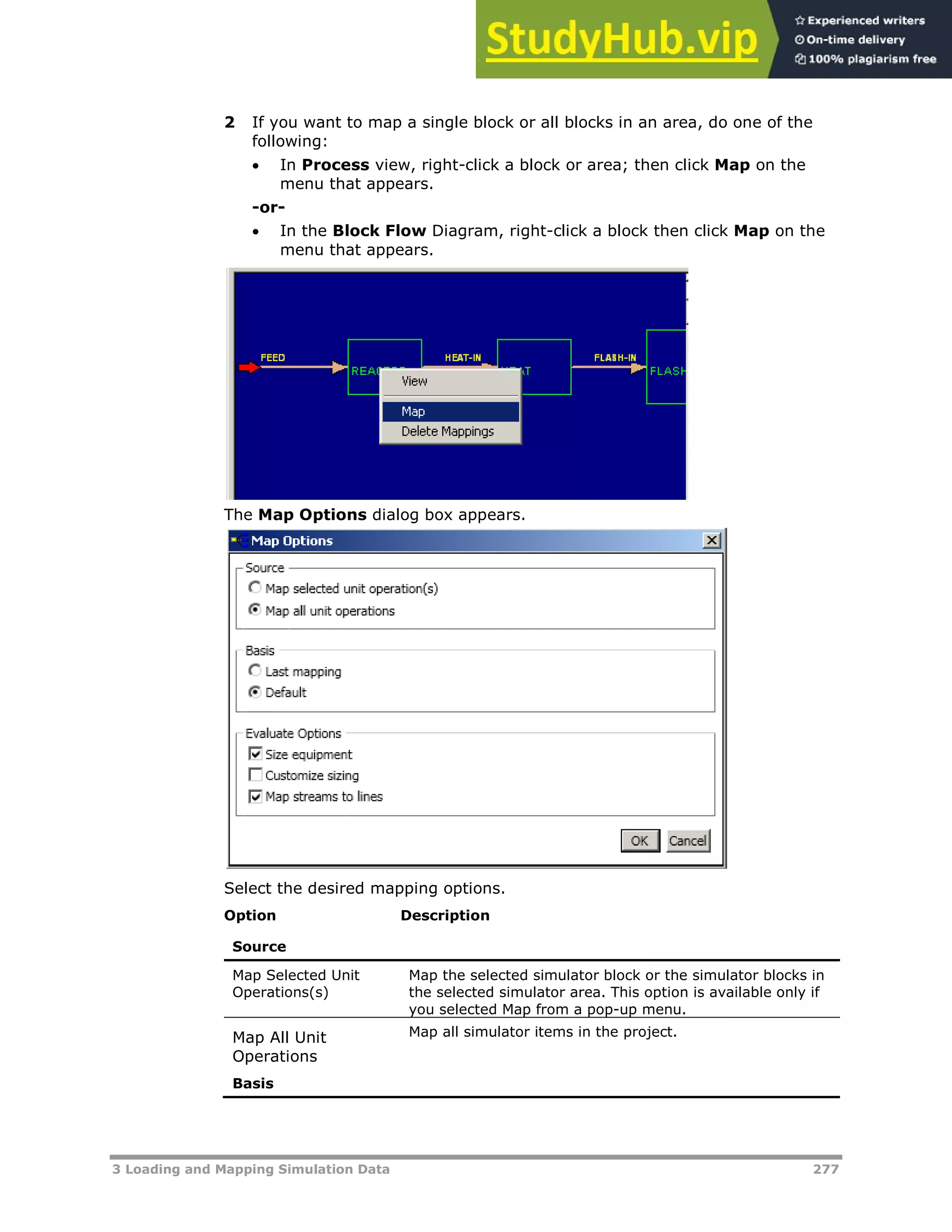 3 Loading and Mapping Simulation Data 277
2 If you want to map a single block or all blocks in an area, do one of the
following:
 In Process view, right-click a block or area; then click Map on the
menu that appears.
-or-
 In the Block Flow Diagram, right-click a block then click Map on the
menu that appears.
The Map Options dialog box appears.
Select the desired mapping options.
Option Description
Source
Map Selected Unit
Operations(s)
Map the selected simulator block or the simulator blocks in
the selected simulator area. This option is available only if
you selected Map from a pop-up menu.
Map All Unit
Operations
Map all simulator items in the project.
Basis
 