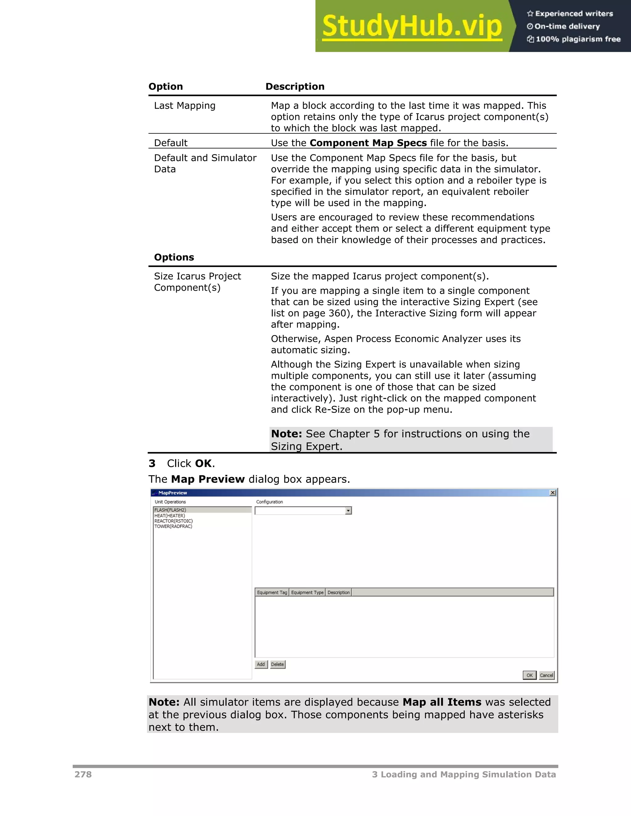 278 3 Loading and Mapping Simulation Data
Option Description
Last Mapping Map a block according to the last time it was mapped. This
option retains only the type of Icarus project component(s)
to which the block was last mapped.
Default Use the Component Map Specs file for the basis.
Default and Simulator
Data
Use the Component Map Specs file for the basis, but
override the mapping using specific data in the simulator.
For example, if you select this option and a reboiler type is
specified in the simulator report, an equivalent reboiler
type will be used in the mapping.
Users are encouraged to review these recommendations
and either accept them or select a different equipment type
based on their knowledge of their processes and practices.
Options
Size Icarus Project
Component(s)
Size the mapped Icarus project component(s).
If you are mapping a single item to a single component
that can be sized using the interactive Sizing Expert (see
list on page X360X), the Interactive Sizing form will appear
after mapping.
Otherwise, Aspen Process Economic Analyzer uses its
automatic sizing.
Although the Sizing Expert is unavailable when sizing
multiple components, you can still use it later (assuming
the component is one of those that can be sized
interactively). Just right-click on the mapped component
and click Re-Size on the pop-up menu.
Note: See Chapter 5 for instructions on using the
Sizing Expert.
3 Click OK.
The Map Preview dialog box appears.
Note: All simulator items are displayed because Map all Items was selected
at the previous dialog box. Those components being mapped have asterisks
next to them.
 