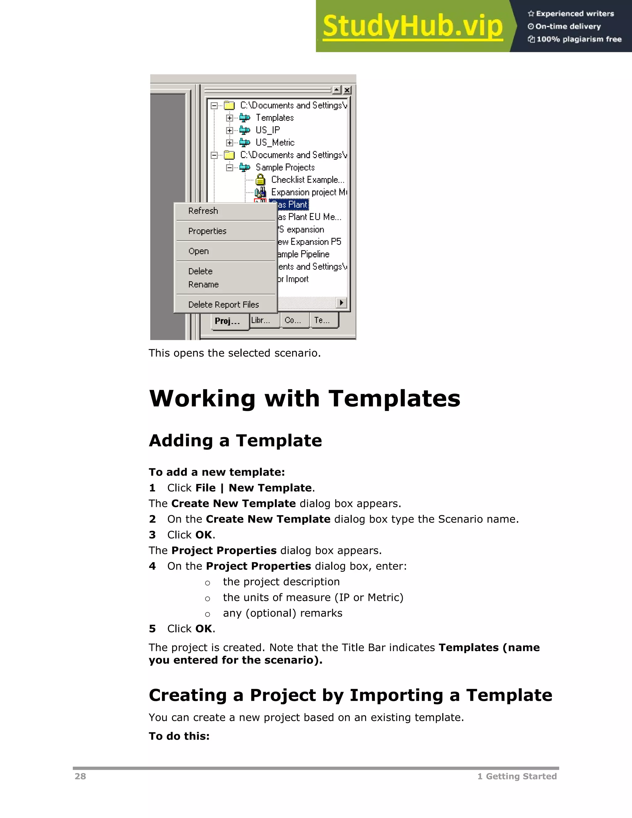 28 1 Getting Started
This opens the selected scenario.
Working with Templates
Adding a Template
To add a new template:
1 Click File | New Template.
The Create New Template dialog box appears.
2 On the Create New Template dialog box type the Scenario name.
3 Click OK.
The Project Properties dialog box appears.
4 On the Project Properties dialog box, enter:
o the project description
o the units of measure (IP or Metric)
o any (optional) remarks
5 Click OK.
The project is created. Note that the Title Bar indicates Templates (name
you entered for the scenario).
Creating a Project by Importing a Template
You can create a new project based on an existing template.
To do this:
 