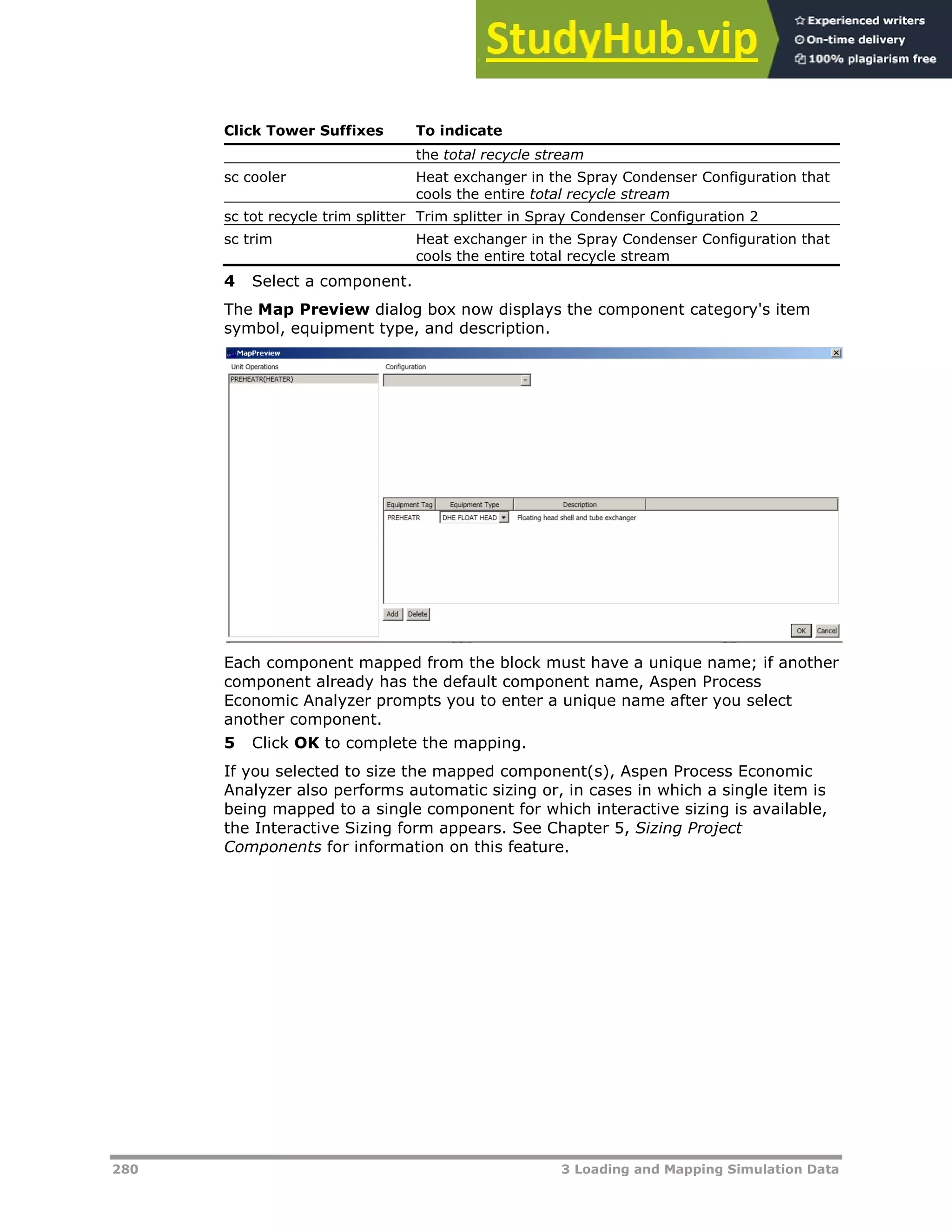 280 3 Loading and Mapping Simulation Data
Click Tower Suffixes To indicate
the total recycle stream
sc cooler Heat exchanger in the Spray Condenser Configuration that
cools the entire total recycle stream
sc tot recycle trim splitter Trim splitter in Spray Condenser Configuration 2
sc trim Heat exchanger in the Spray Condenser Configuration that
cools the entire total recycle stream
4 Select a component.
The Map Preview dialog box now displays the component category's item
symbol, equipment type, and description.
Each component mapped from the block must have a unique name; if another
component already has the default component name, Aspen Process
Economic Analyzer prompts you to enter a unique name after you select
another component.
5 Click OK to complete the mapping.
If you selected to size the mapped component(s), Aspen Process Economic
Analyzer also performs automatic sizing or, in cases in which a single item is
being mapped to a single component for which interactive sizing is available,
the Interactive Sizing form appears. See Chapter 5, Sizing Project
Components for information on this feature.
 