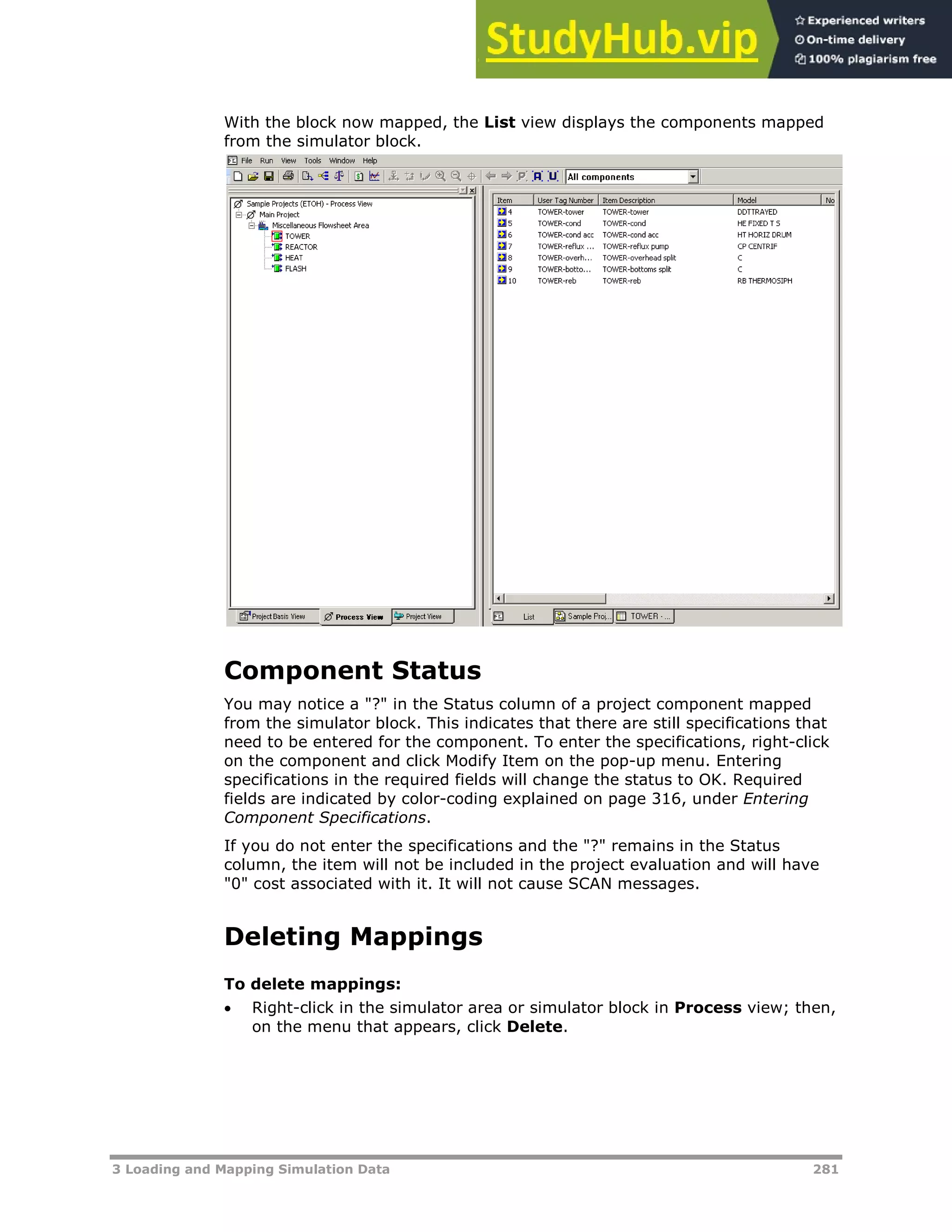3 Loading and Mapping Simulation Data 281
With the block now mapped, the List view displays the components mapped
from the simulator block.
Component Status
You may notice a "?" in the Status column of a project component mapped
from the simulator block. This indicates that there are still specifications that
need to be entered for the component. To enter the specifications, right-click
on the component and click Modify Item on the pop-up menu. Entering
specifications in the required fields will change the status to OK. Required
fields are indicated by color-coding explained on page XX316XX, under Entering
Component Specifications.
If you do not enter the specifications and the "?" remains in the Status
column, the item will not be included in the project evaluation and will have
"0" cost associated with it. It will not cause SCAN messages.
Deleting Mappings
To delete mappings:
 Right-click in the simulator area or simulator block in Process view; then,
on the menu that appears, click Delete.
 