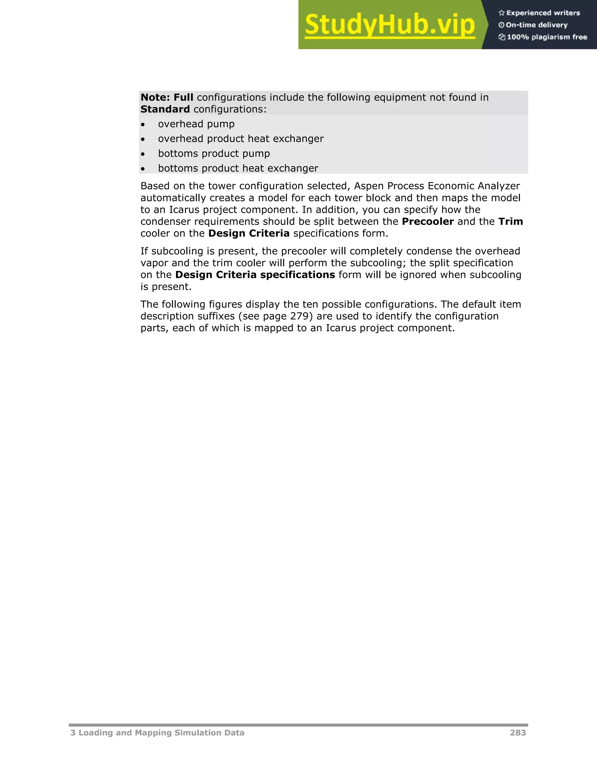 3 Loading and Mapping Simulation Data 283
Note: Full configurations include the following equipment not found in
Standard configurations:
 overhead pump
 overhead product heat exchanger
 bottoms product pump
 bottoms product heat exchanger
Based on the tower configuration selected, Aspen Process Economic Analyzer
automatically creates a model for each tower block and then maps the model
to an Icarus project component. In addition, you can specify how the
condenser requirements should be split between the Precooler and the Trim
cooler on the Design Criteria specifications form.
If subcooling is present, the precooler will completely condense the overhead
vapor and the trim cooler will perform the subcooling; the split specification
on the Design Criteria specifications form will be ignored when subcooling
is present.
The following figures display the ten possible configurations. The default item
description suffixes (see page XX279XX) are used to identify the configuration
parts, each of which is mapped to an Icarus project component.
 