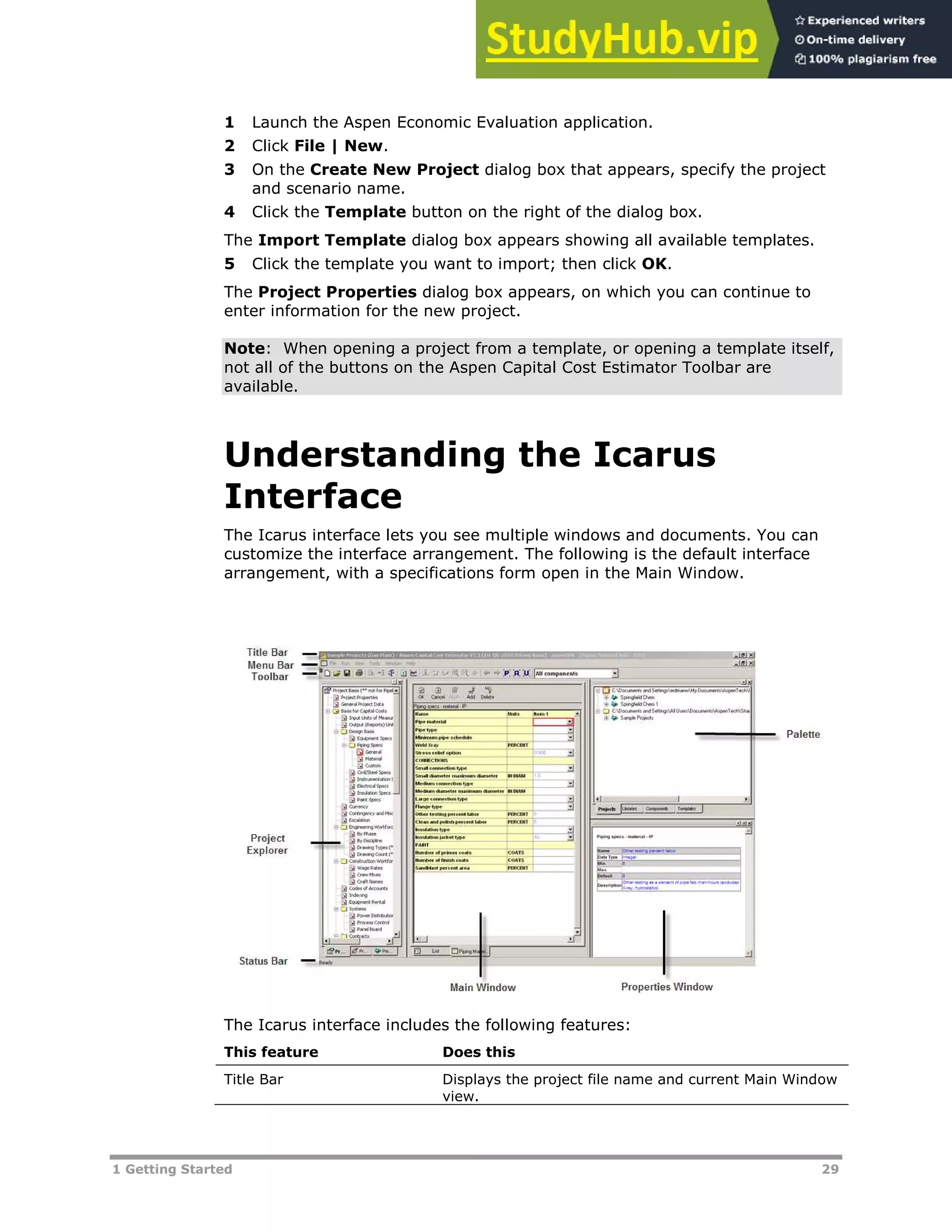 1 Getting Started 29
1 Launch the Aspen Economic Evaluation application.
2 Click File | New.
3 On the Create New Project dialog box that appears, specify the project
and scenario name.
4 Click the Template button on the right of the dialog box.
The Import Template dialog box appears showing all available templates.
5 Click the template you want to import; then click OK.
The Project Properties dialog box appears, on which you can continue to
enter information for the new project.
Note: When opening a project from a template, or opening a template itself,
not all of the buttons on the Aspen Capital Cost Estimator Toolbar are
available.
Understanding the Icarus
Interface
The Icarus interface lets you see multiple windows and documents. You can
customize the interface arrangement. The following is the default interface
arrangement, with a specifications form open in the Main Window.
The Icarus interface includes the following features:
This feature Does this
Title Bar Displays the project file name and current Main Window
view.
 