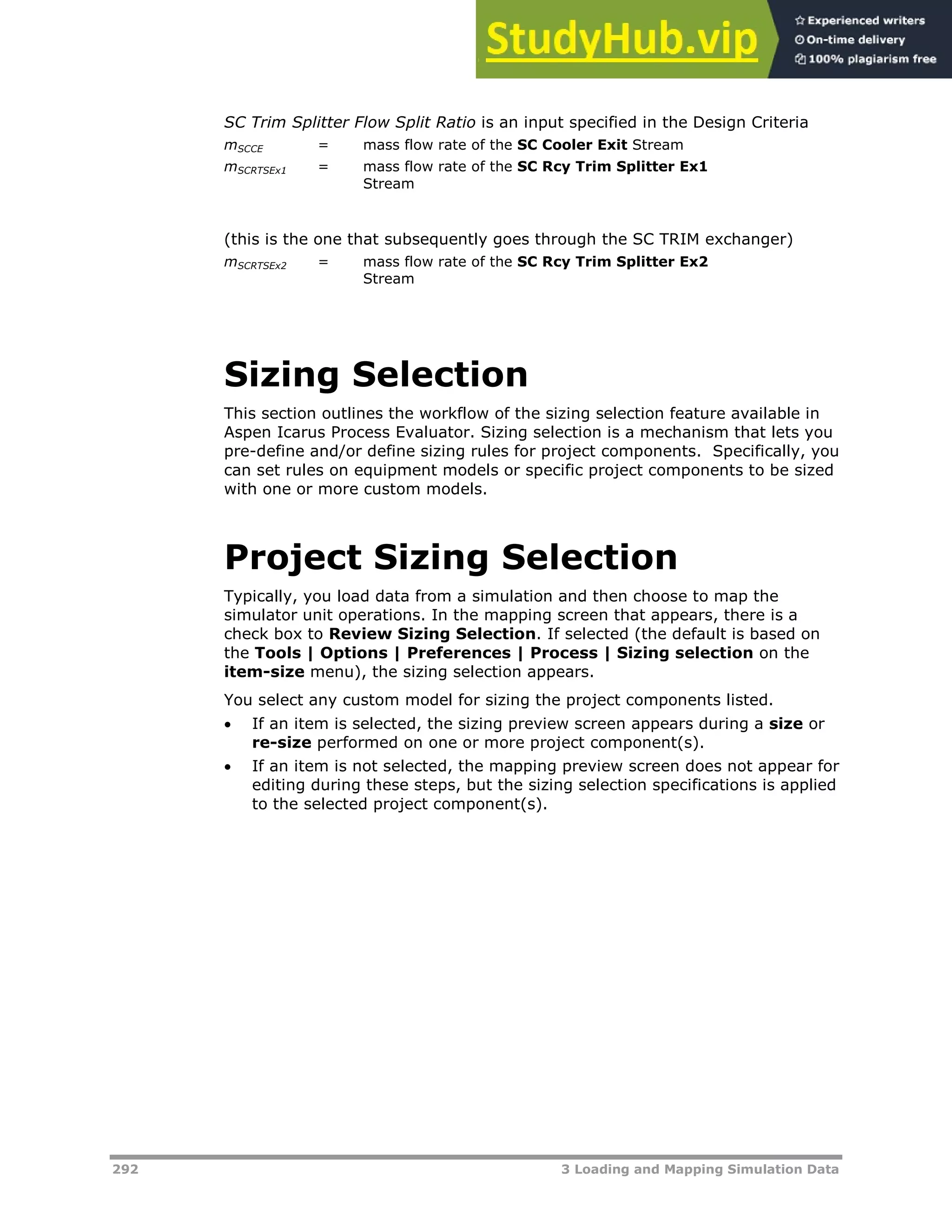 292 3 Loading and Mapping Simulation Data
SC Trim Splitter Flow Split Ratio is an input specified in the Design Criteria
mSCCE = mass flow rate of the SC Cooler Exit Stream
mSCRTSEx1 = mass flow rate of the SC Rcy Trim Splitter Ex1
Stream
(this is the one that subsequently goes through the SC TRIM exchanger)
mSCRTSEx2 = mass flow rate of the SC Rcy Trim Splitter Ex2
Stream
Sizing Selection
This section outlines the workflow of the sizing selection feature available in
Aspen Icarus Process Evaluator. Sizing selection is a mechanism that lets you
pre-define and/or define sizing rules for project components. Specifically, you
can set rules on equipment models or specific project components to be sized
with one or more custom models.
Project Sizing Selection
Typically, you load data from a simulation and then choose to map the
simulator unit operations. In the mapping screen that appears, there is a
check box to Review Sizing Selection. If selected (the default is based on
the Tools | Options | Preferences | Process | Sizing selection on the
item-size menu), the sizing selection appears.
You select any custom model for sizing the project components listed.
 If an item is selected, the sizing preview screen appears during a size or
re-size performed on one or more project component(s).
 If an item is not selected, the mapping preview screen does not appear for
editing during these steps, but the sizing selection specifications is applied
to the selected project component(s).
 