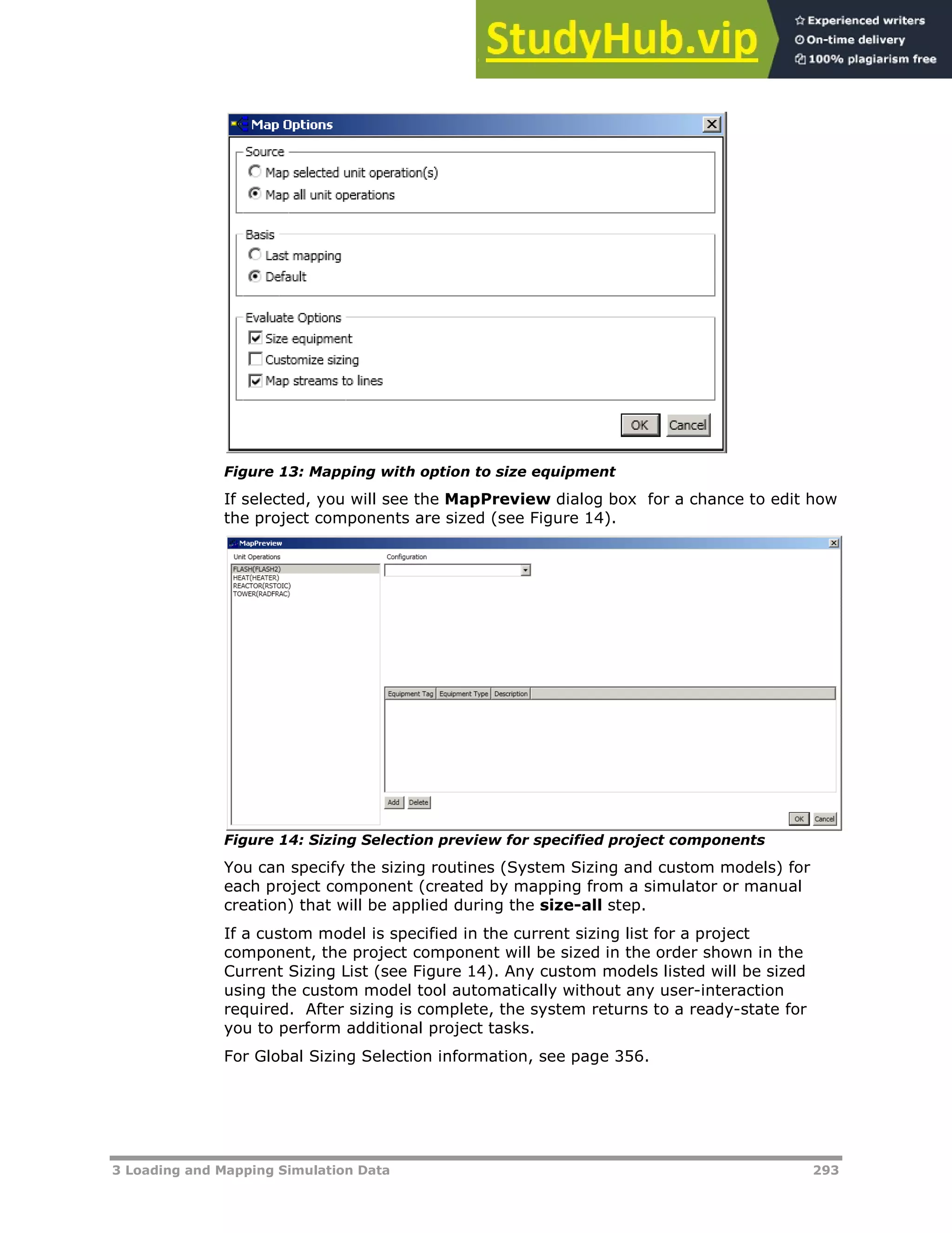 3 Loading and Mapping Simulation Data 293
Figure 13: Mapping with option to size equipment
If selected, you will see the MapPreview dialog box for a chance to edit how
the project components are sized (see Figure 14).
Figure 14: Sizing Selection preview for specified project components
You can specify the sizing routines (System Sizing and custom models) for
each project component (created by mapping from a simulator or manual
creation) that will be applied during the size-all step.
If a custom model is specified in the current sizing list for a project
component, the project component will be sized in the order shown in the
Current Sizing List (see Figure 14). Any custom models listed will be sized
using the custom model tool automatically without any user-interaction
required. After sizing is complete, the system returns to a ready-state for
you to perform additional project tasks.
For Global Sizing Selection information, see page XX356XX.
 