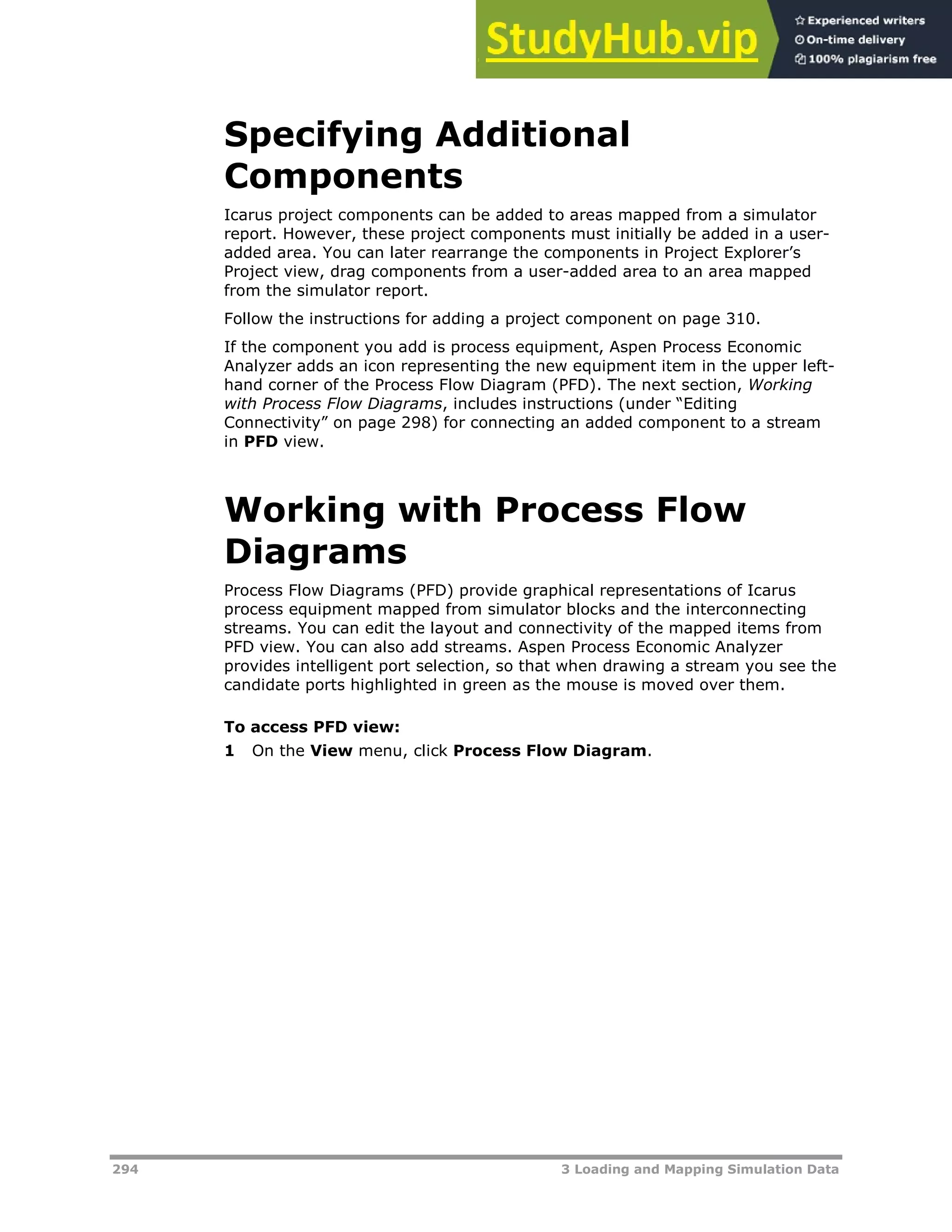 294 3 Loading and Mapping Simulation Data
Specifying Additional
Components
Icarus project components can be added to areas mapped from a simulator
report. However, these project components must initially be added in a user-
added area. You can later rearrange the components in Project Explorer’s
Project view, drag components from a user-added area to an area mapped
from the simulator report.
Follow the instructions for adding a project component on page XX310XX.
If the component you add is process equipment, Aspen Process Economic
Analyzer adds an icon representing the new equipment item in the upper left-
hand corner of the Process Flow Diagram (PFD). The next section, Working
with Process Flow Diagrams, includes instructions (under “Editing
Connectivity” on page XX298XX) for connecting an added component to a stream
in PFD view.
Working with Process Flow
Diagrams
Process Flow Diagrams (PFD) provide graphical representations of Icarus
process equipment mapped from simulator blocks and the interconnecting
streams. You can edit the layout and connectivity of the mapped items from
PFD view. You can also add streams. Aspen Process Economic Analyzer
provides intelligent port selection, so that when drawing a stream you see the
candidate ports highlighted in green as the mouse is moved over them.
To access PFD view:
1 On the View menu, click Process Flow Diagram.
 