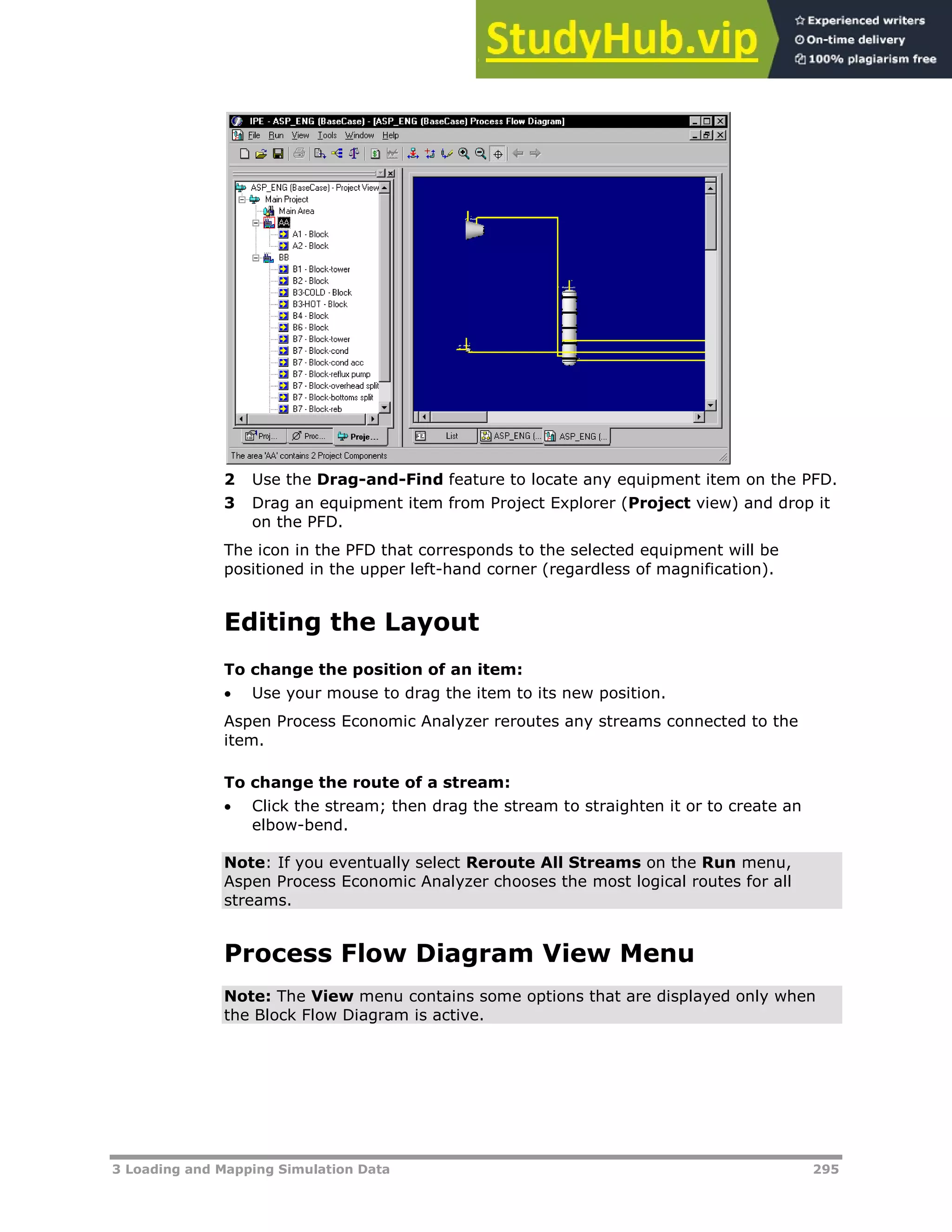 3 Loading and Mapping Simulation Data 295
2 Use the Drag-and-Find feature to locate any equipment item on the PFD.
3 Drag an equipment item from Project Explorer (Project view) and drop it
on the PFD.
The icon in the PFD that corresponds to the selected equipment will be
positioned in the upper left-hand corner (regardless of magnification).
Editing the Layout
To change the position of an item:
 Use your mouse to drag the item to its new position.
Aspen Process Economic Analyzer reroutes any streams connected to the
item.
To change the route of a stream:
 Click the stream; then drag the stream to straighten it or to create an
elbow-bend.
Note: If you eventually select Reroute All Streams on the Run menu,
Aspen Process Economic Analyzer chooses the most logical routes for all
streams.
Process Flow Diagram View Menu
Note: The View menu contains some options that are displayed only when
the Block Flow Diagram is active.
 