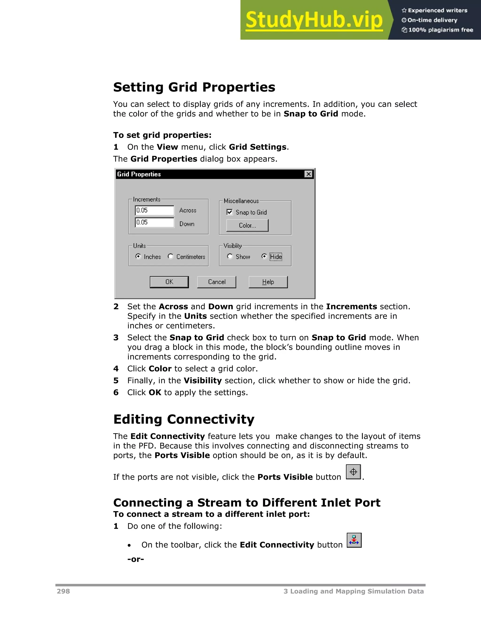 298 3 Loading and Mapping Simulation Data
Setting Grid Properties
You can select to display grids of any increments. In addition, you can select
the color of the grids and whether to be in Snap to Grid mode.
To set grid properties:
1 On the View menu, click Grid Settings.
The Grid Properties dialog box appears.
2 Set the Across and Down grid increments in the Increments section.
Specify in the Units section whether the specified increments are in
inches or centimeters.
3 Select the Snap to Grid check box to turn on Snap to Grid mode. When
you drag a block in this mode, the block’s bounding outline moves in
increments corresponding to the grid.
4 Click Color to select a grid color.
5 Finally, in the Visibility section, click whether to show or hide the grid.
6 Click OK to apply the settings.
Editing Connectivity
The Edit Connectivity feature lets you make changes to the layout of items
in the PFD. Because this involves connecting and disconnecting streams to
ports, the Ports Visible option should be on, as it is by default.
If the ports are not visible, click the Ports Visible button .
Connecting a Stream to Different Inlet Port
To connect a stream to a different inlet port:
1 Do one of the following:
 On the toolbar, click the Edit Connectivity button
-or-
 