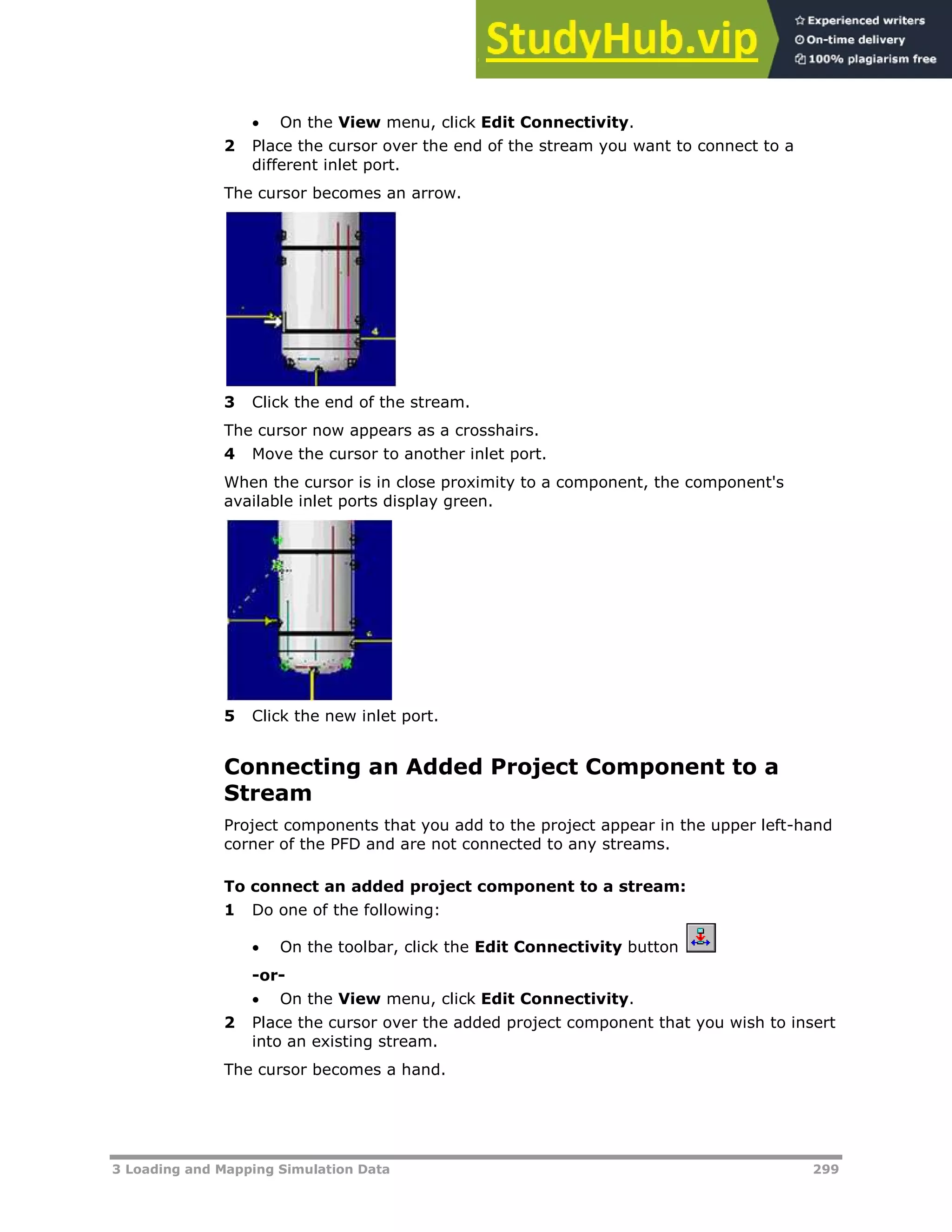 3 Loading and Mapping Simulation Data 299
 On the View menu, click Edit Connectivity.
2 Place the cursor over the end of the stream you want to connect to a
different inlet port.
The cursor becomes an arrow.
3 Click the end of the stream.
The cursor now appears as a crosshairs.
4 Move the cursor to another inlet port.
When the cursor is in close proximity to a component, the component's
available inlet ports display green.
5 Click the new inlet port.
Connecting an Added Project Component to a
Stream
Project components that you add to the project appear in the upper left-hand
corner of the PFD and are not connected to any streams.
To connect an added project component to a stream:
1 Do one of the following:
 On the toolbar, click the Edit Connectivity button
-or-
 On the View menu, click Edit Connectivity.
2 Place the cursor over the added project component that you wish to insert
into an existing stream.
The cursor becomes a hand.
 