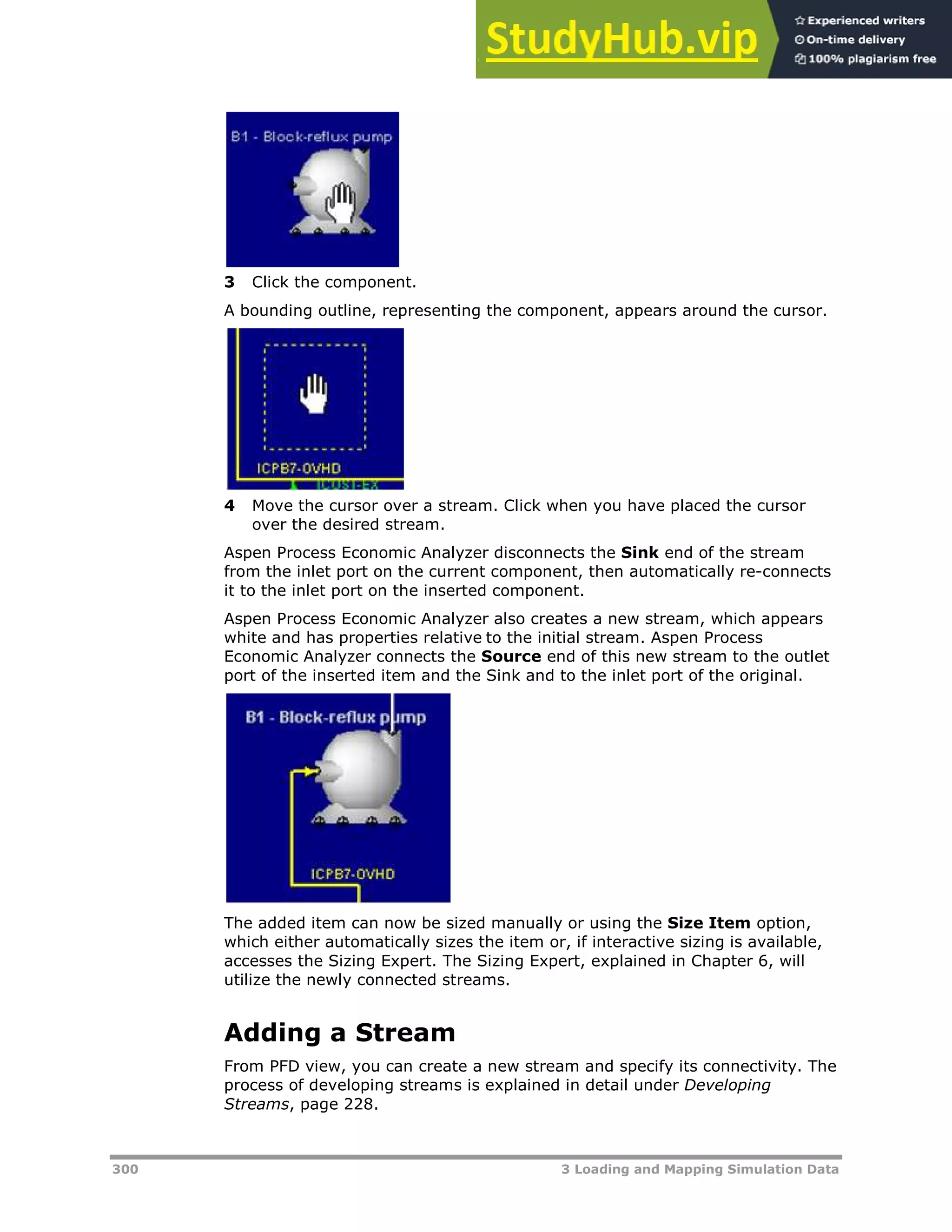 300 3 Loading and Mapping Simulation Data
3 Click the component.
A bounding outline, representing the component, appears around the cursor.
4 Move the cursor over a stream. Click when you have placed the cursor
over the desired stream.
Aspen Process Economic Analyzer disconnects the Sink end of the stream
from the inlet port on the current component, then automatically re-connects
it to the inlet port on the inserted component.
Aspen Process Economic Analyzer also creates a new stream, which appears
white and has properties relative to the initial stream. Aspen Process
Economic Analyzer connects the Source end of this new stream to the outlet
port of the inserted item and the Sink and to the inlet port of the original.
The added item can now be sized manually or using the Size Item option,
which either automatically sizes the item or, if interactive sizing is available,
accesses the Sizing Expert. The Sizing Expert, explained in Chapter 6, will
utilize the newly connected streams.
Adding a Stream
From PFD view, you can create a new stream and specify its connectivity. The
process of developing streams is explained in detail under Developing
Streams, page XX228XX.
 