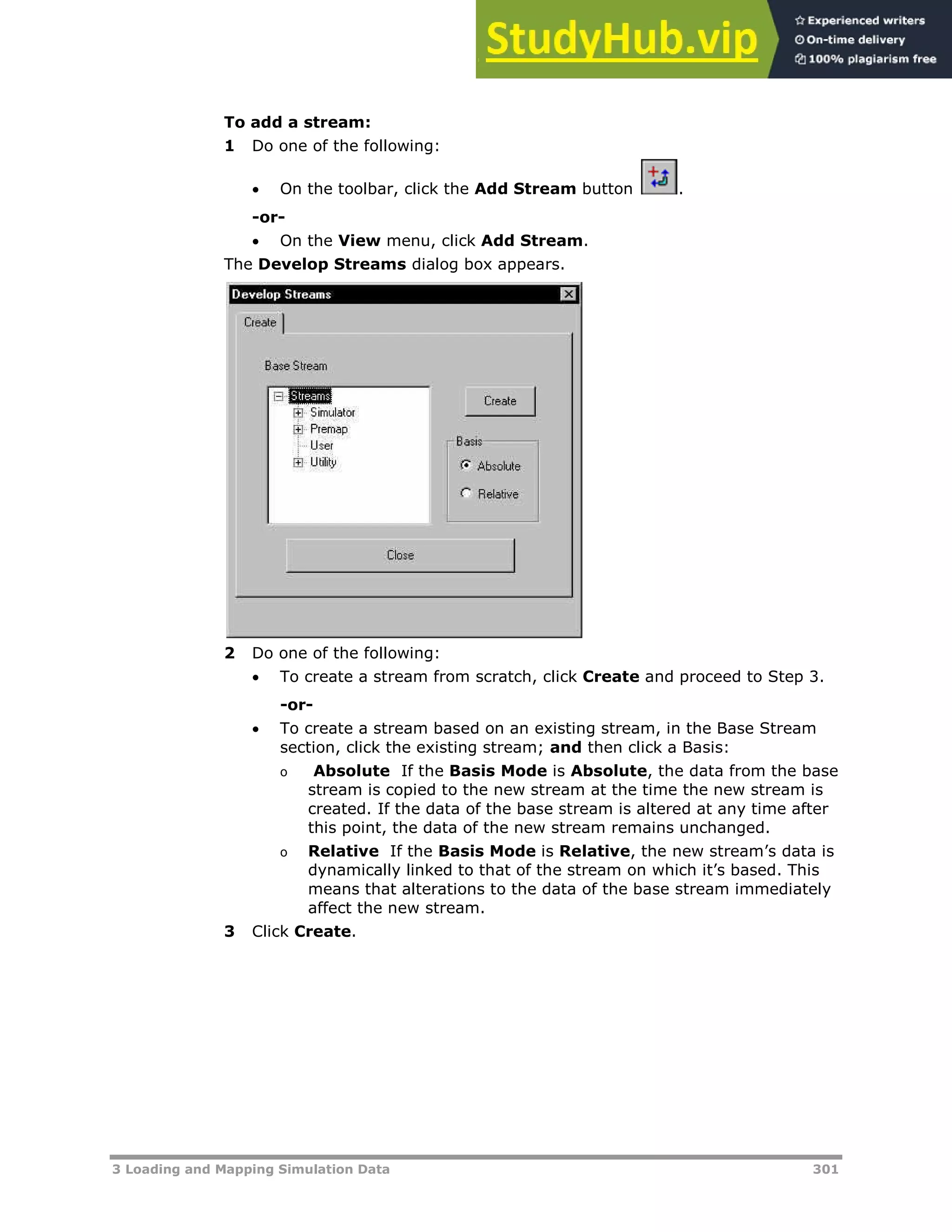 3 Loading and Mapping Simulation Data 301
To add a stream:
1 Do one of the following:
 On the toolbar, click the Add Stream button .
-or-
 On the View menu, click Add Stream.
The Develop Streams dialog box appears.
2 Do one of the following:
 To create a stream from scratch, click Create and proceed to Step 3.
-or-
 To create a stream based on an existing stream, in the Base Stream
section, click the existing stream; and then click a Basis:
o Absolute If the Basis Mode is Absolute, the data from the base
stream is copied to the new stream at the time the new stream is
created. If the data of the base stream is altered at any time after
this point, the data of the new stream remains unchanged.
o Relative If the Basis Mode is Relative, the new stream’s data is
dynamically linked to that of the stream on which it’s based. This
means that alterations to the data of the base stream immediately
affect the new stream.
3 Click Create.
 