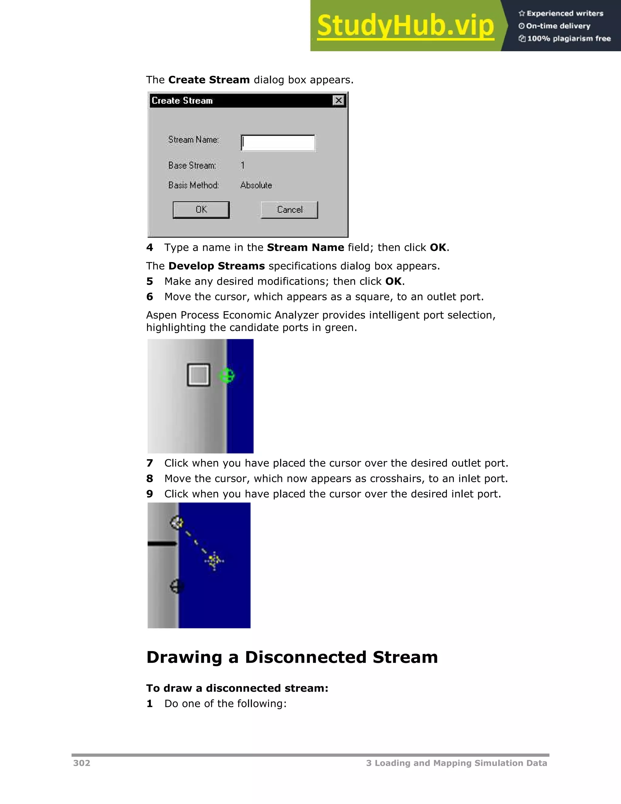 302 3 Loading and Mapping Simulation Data
The Create Stream dialog box appears.
4 Type a name in the Stream Name field; then click OK.
The Develop Streams specifications dialog box appears.
5 Make any desired modifications; then click OK.
6 Move the cursor, which appears as a square, to an outlet port.
Aspen Process Economic Analyzer provides intelligent port selection,
highlighting the candidate ports in green.
7 Click when you have placed the cursor over the desired outlet port.
8 Move the cursor, which now appears as crosshairs, to an inlet port.
9 Click when you have placed the cursor over the desired inlet port.
Drawing a Disconnected Stream
To draw a disconnected stream:
1 Do one of the following:
 