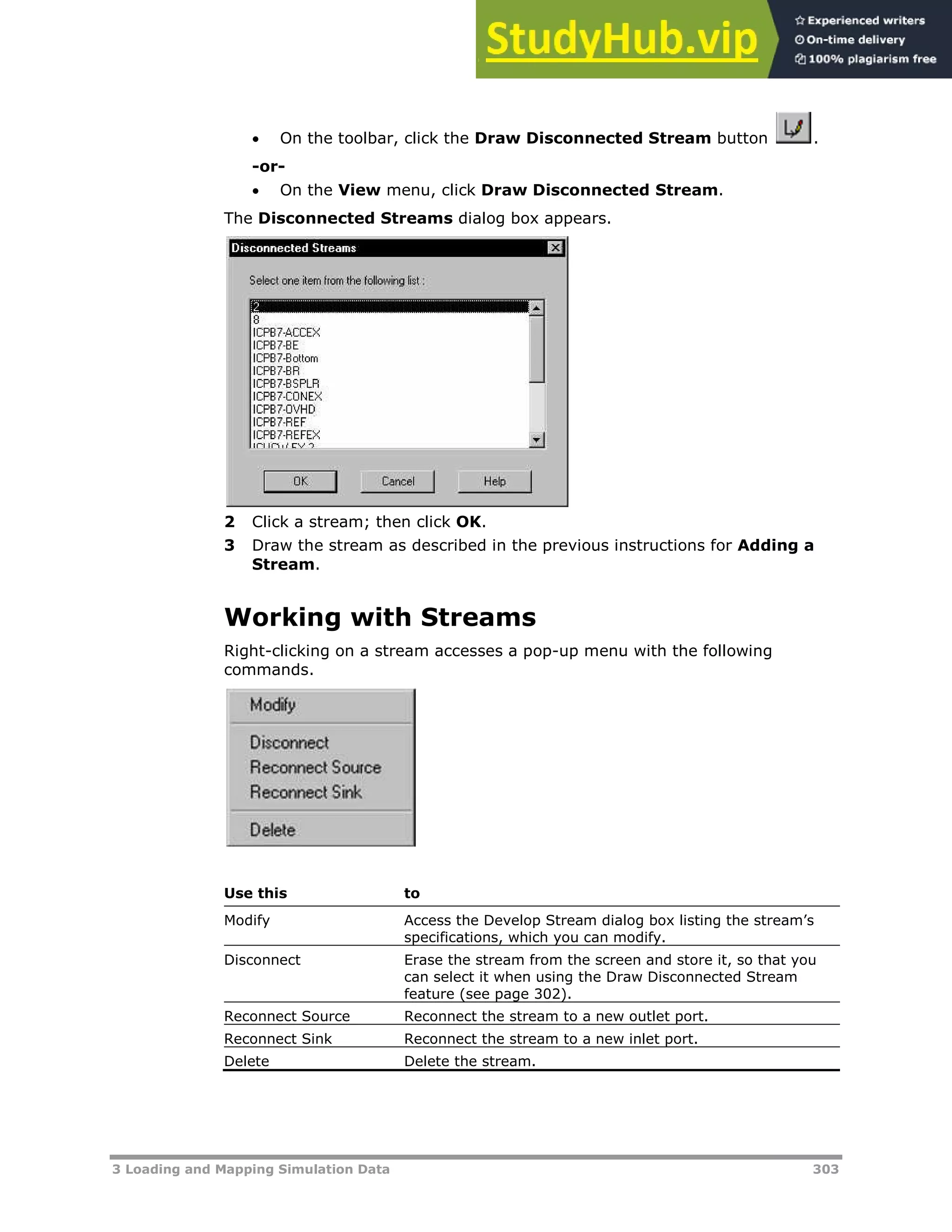 3 Loading and Mapping Simulation Data 303
 On the toolbar, click the Draw Disconnected Stream button .
-or-
 On the View menu, click Draw Disconnected Stream.
The Disconnected Streams dialog box appears.
2 Click a stream; then click OK.
3 Draw the stream as described in the previous instructions for Adding a
Stream.
Working with Streams
Right-clicking on a stream accesses a pop-up menu with the following
commands.
Use this to
Modify Access the Develop Stream dialog box listing the stream’s
specifications, which you can modify.
Disconnect Erase the stream from the screen and store it, so that you
can select it when using the Draw Disconnected Stream
feature (see page XX302XX).
Reconnect Source Reconnect the stream to a new outlet port.
Reconnect Sink Reconnect the stream to a new inlet port.
Delete Delete the stream.
 