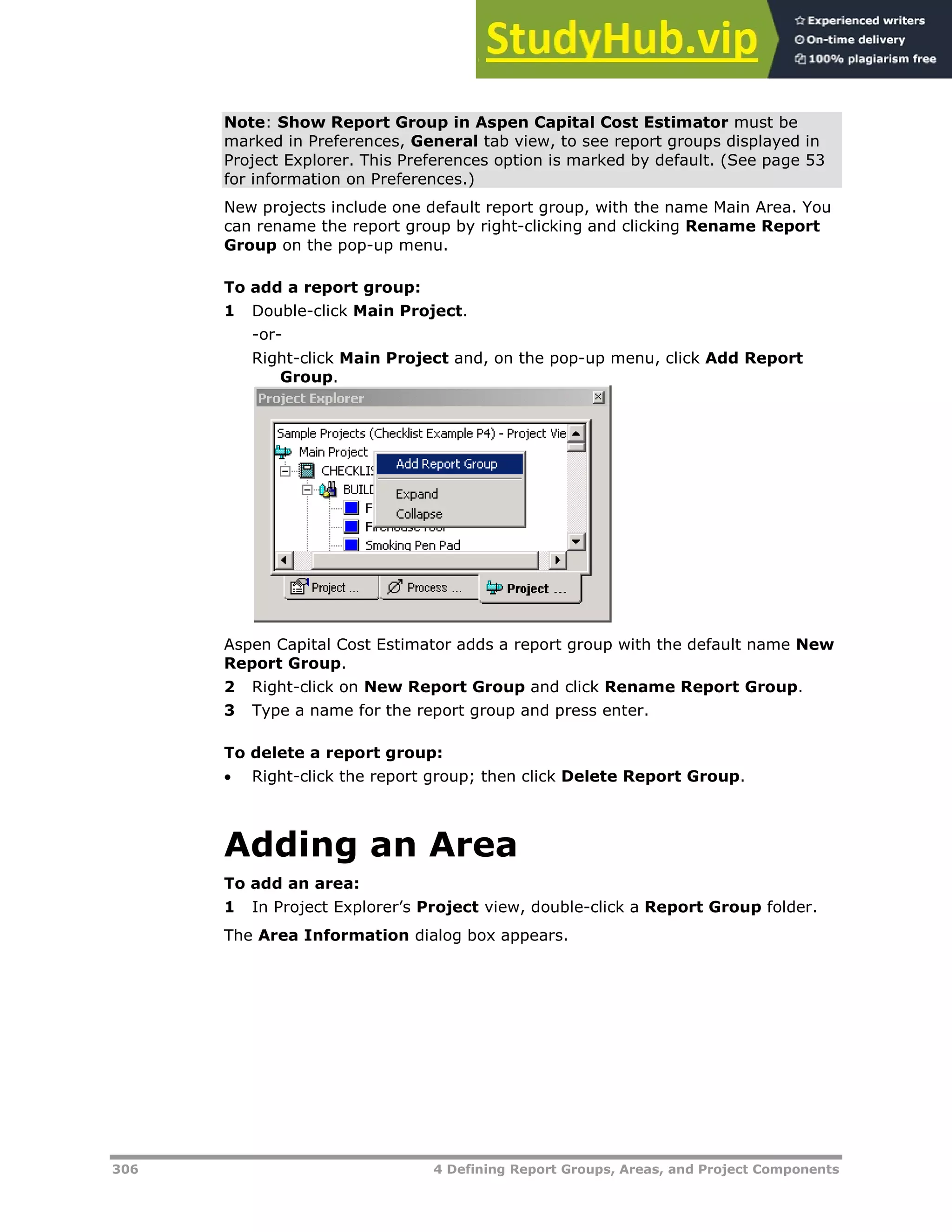 306 4 Defining Report Groups, Areas, and Project Components
Note: Show Report Group in Aspen Capital Cost Estimator must be
marked in Preferences, General tab view, to see report groups displayed in
Project Explorer. This Preferences option is marked by default. (See page XX53XX
for information on Preferences.)
New projects include one default report group, with the name Main Area. You
can rename the report group by right-clicking and clicking Rename Report
Group on the pop-up menu.
To add a report group:
1 Double-click Main Project.
-or-
Right-click Main Project and, on the pop-up menu, click Add Report
Group.
Aspen Capital Cost Estimator adds a report group with the default name New
Report Group.
2 Right-click on New Report Group and click Rename Report Group.
3 Type a name for the report group and press enter.
To delete a report group:
 Right-click the report group; then click Delete Report Group.
Adding an Area
To add an area:
1 In Project Explorer’s Project view, double-click a Report Group folder.
The Area Information dialog box appears.
 