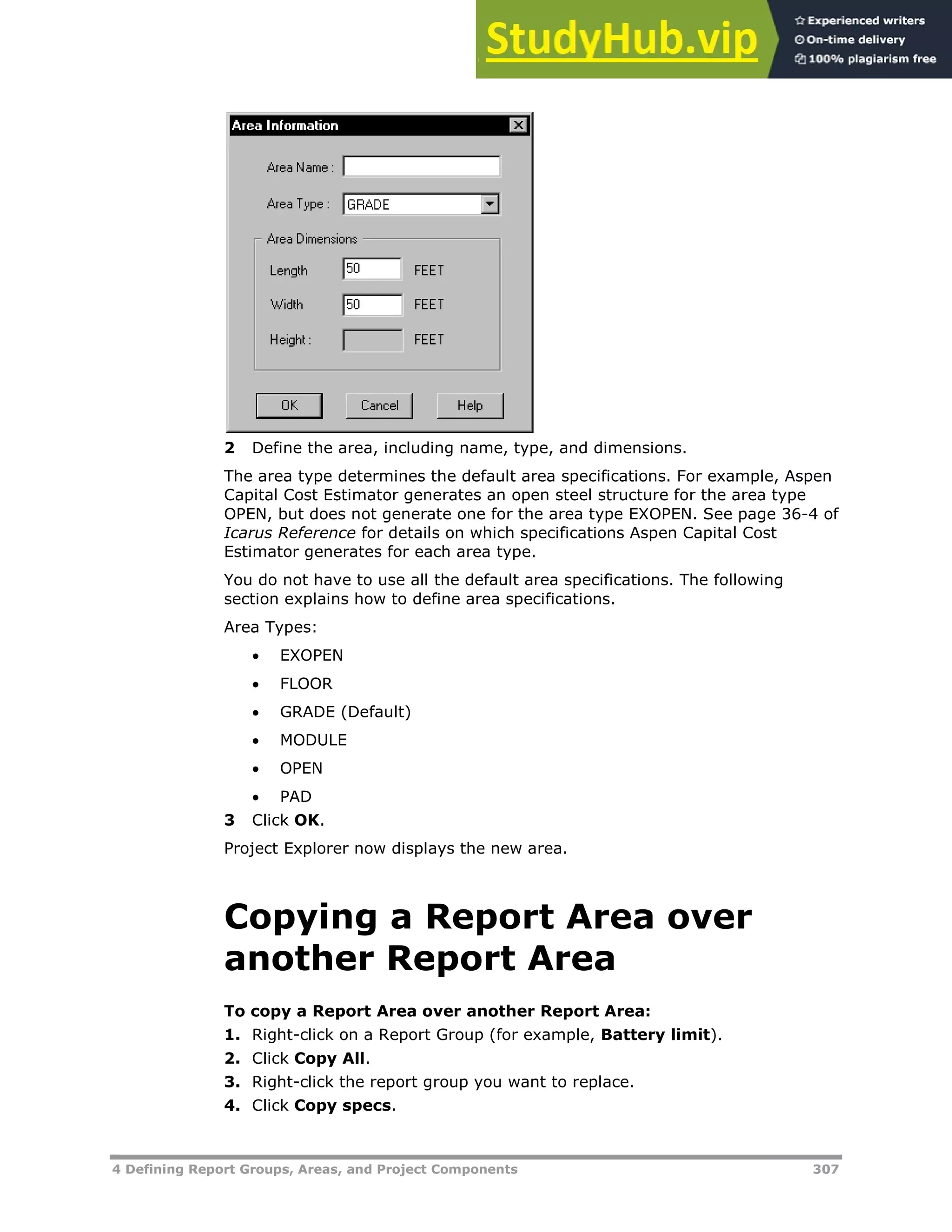 4 Defining Report Groups, Areas, and Project Components 307
2 Define the area, including name, type, and dimensions.
The area type determines the default area specifications. For example, Aspen
Capital Cost Estimator generates an open steel structure for the area type
OPEN, but does not generate one for the area type EXOPEN. See page 36-4 of
Icarus Reference for details on which specifications Aspen Capital Cost
Estimator generates for each area type.
You do not have to use all the default area specifications. The following
section explains how to define area specifications.
Area Types:
 EXOPEN
 FLOOR
 GRADE (Default)
 MODULE
 OPEN
 PAD
3 Click OK.
Project Explorer now displays the new area.
Copying a Report Area over
another Report Area
To copy a Report Area over another Report Area:
1. Right-click on a Report Group (for example, Battery limit).
2. Click Copy All.
3. Right-click the report group you want to replace.
4. Click Copy specs.
 