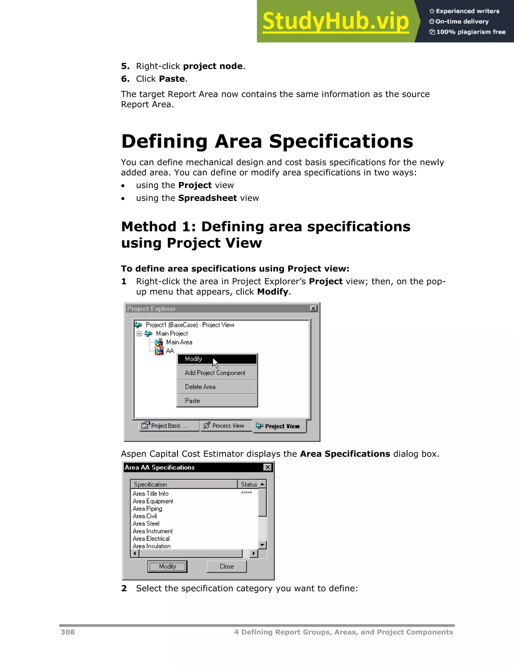 308 4 Defining Report Groups, Areas, and Project Components
5. Right-click project node.
6. Click Paste.
The target Report Area now contains the same information as the source
Report Area.
Defining Area Specifications
You can define mechanical design and cost basis specifications for the newly
added area. You can define or modify area specifications in two ways:
 using the Project view
 using the Spreadsheet view
Method 1: Defining area specifications
using Project View
To define area specifications using Project view:
1 Right-click the area in Project Explorer’s Project view; then, on the pop-
up menu that appears, click Modify.
Aspen Capital Cost Estimator displays the Area Specifications dialog box.
2 Select the specification category you want to define:
 