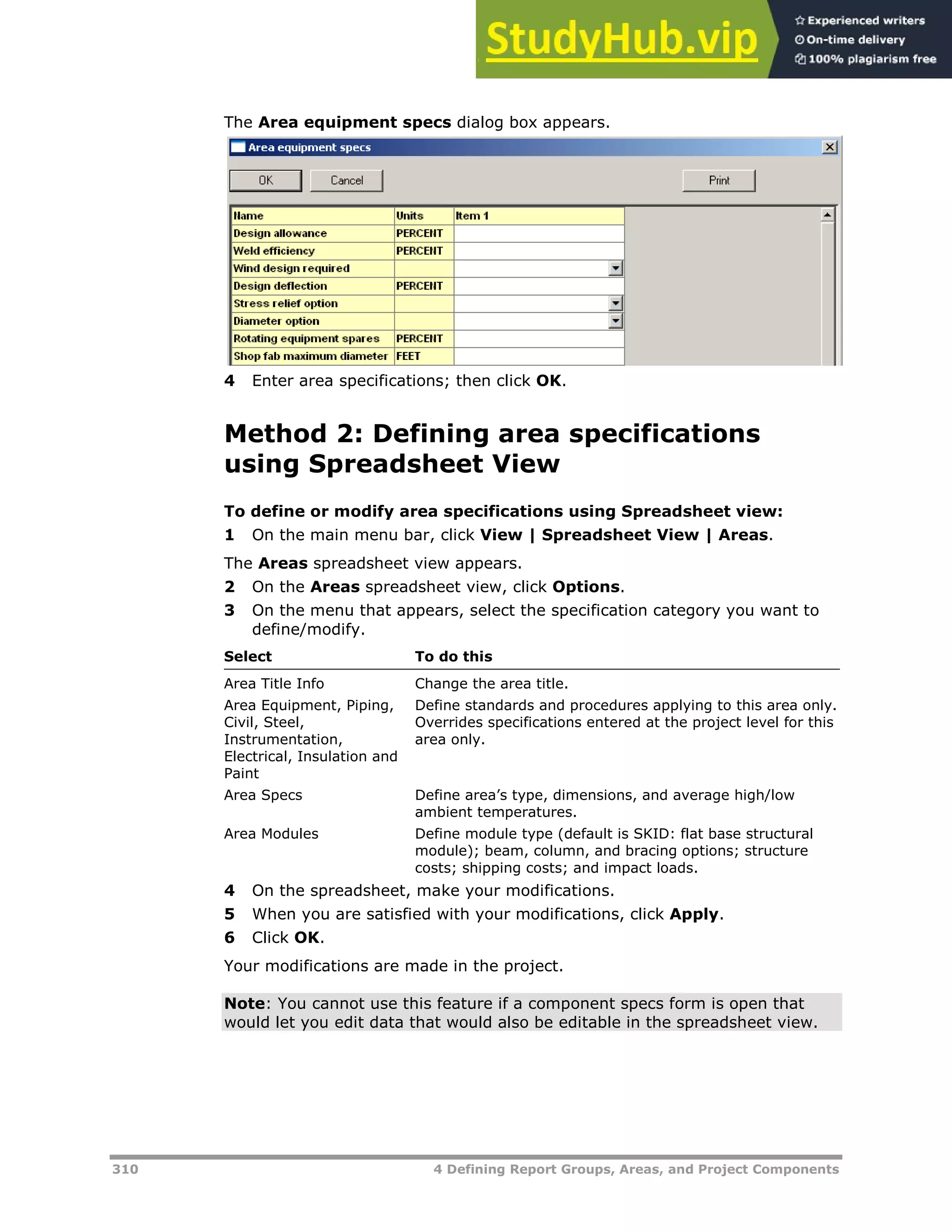 310 4 Defining Report Groups, Areas, and Project Components
The Area equipment specs dialog box appears.
4 Enter area specifications; then click OK.
Method 2: Defining area specifications
using Spreadsheet View
To define or modify area specifications using Spreadsheet view:
1 On the main menu bar, click View | Spreadsheet View | Areas.
The Areas spreadsheet view appears.
2 On the Areas spreadsheet view, click Options.
3 On the menu that appears, select the specification category you want to
define/modify.
Select To do this
Area Title Info Change the area title.
Area Equipment, Piping,
Civil, Steel,
Instrumentation,
Electrical, Insulation and
Paint
Define standards and procedures applying to this area only.
Overrides specifications entered at the project level for this
area only.
Area Specs Define area’s type, dimensions, and average high/low
ambient temperatures.
Area Modules Define module type (default is SKID: flat base structural
module); beam, column, and bracing options; structure
costs; shipping costs; and impact loads.
4 On the spreadsheet, make your modifications.
5 When you are satisfied with your modifications, click Apply.
6 Click OK.
Your modifications are made in the project.
Note: You cannot use this feature if a component specs form is open that
would let you edit data that would also be editable in the spreadsheet view.
 