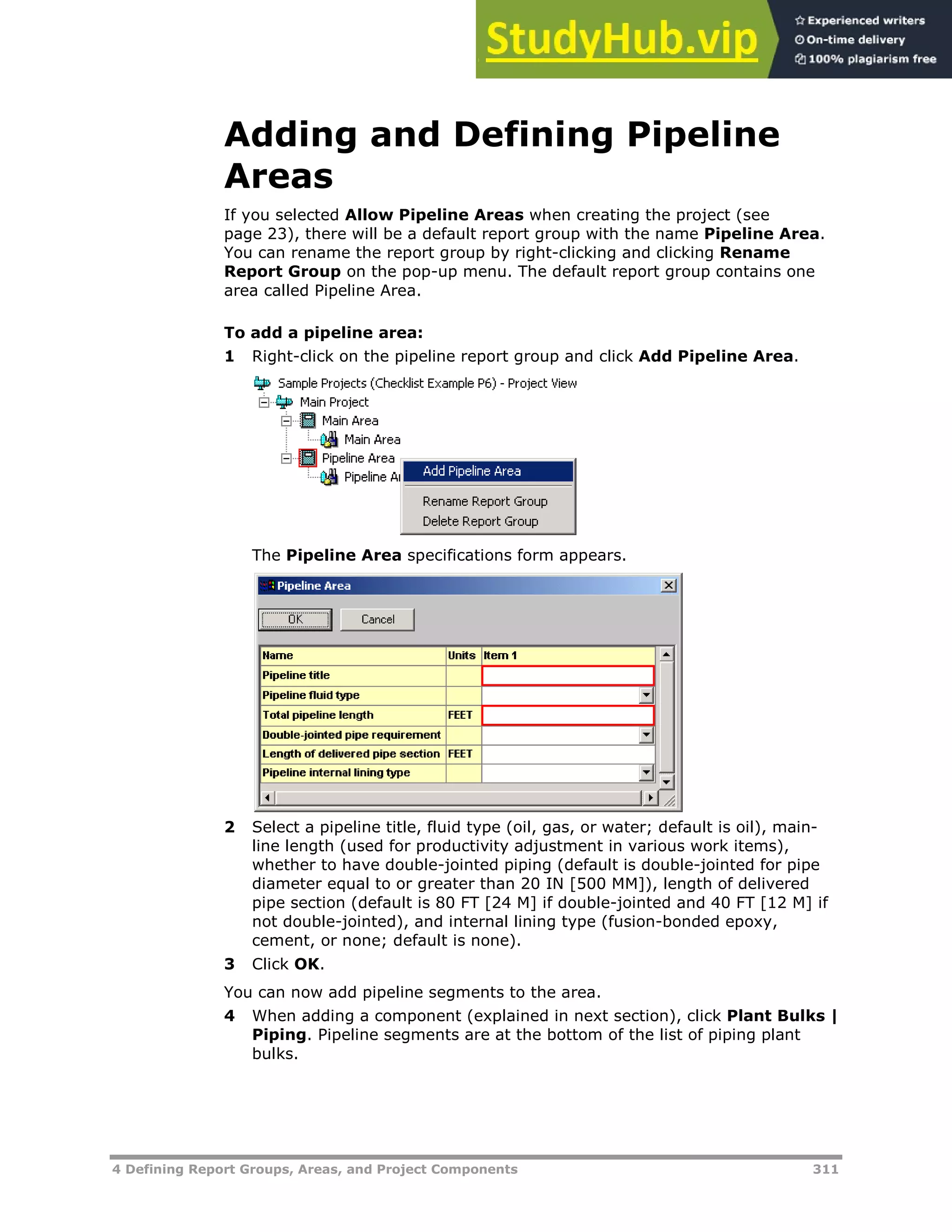 4 Defining Report Groups, Areas, and Project Components 311
Adding and Defining Pipeline
Areas
If you selected Allow Pipeline Areas when creating the project (see
page XX23XX), there will be a default report group with the name Pipeline Area.
You can rename the report group by right-clicking and clicking Rename
Report Group on the pop-up menu. The default report group contains one
area called Pipeline Area.
To add a pipeline area:
1 Right-click on the pipeline report group and click Add Pipeline Area.
The Pipeline Area specifications form appears.
2 Select a pipeline title, fluid type (oil, gas, or water; default is oil), main-
line length (used for productivity adjustment in various work items),
whether to have double-jointed piping (default is double-jointed for pipe
diameter equal to or greater than 20 IN [500 MM]), length of delivered
pipe section (default is 80 FT [24 M] if double-jointed and 40 FT [12 M] if
not double-jointed), and internal lining type (fusion-bonded epoxy,
cement, or none; default is none).
3 Click OK.
You can now add pipeline segments to the area.
4 When adding a component (explained in next section), click Plant Bulks |
Piping. Pipeline segments are at the bottom of the list of piping plant
bulks.
 