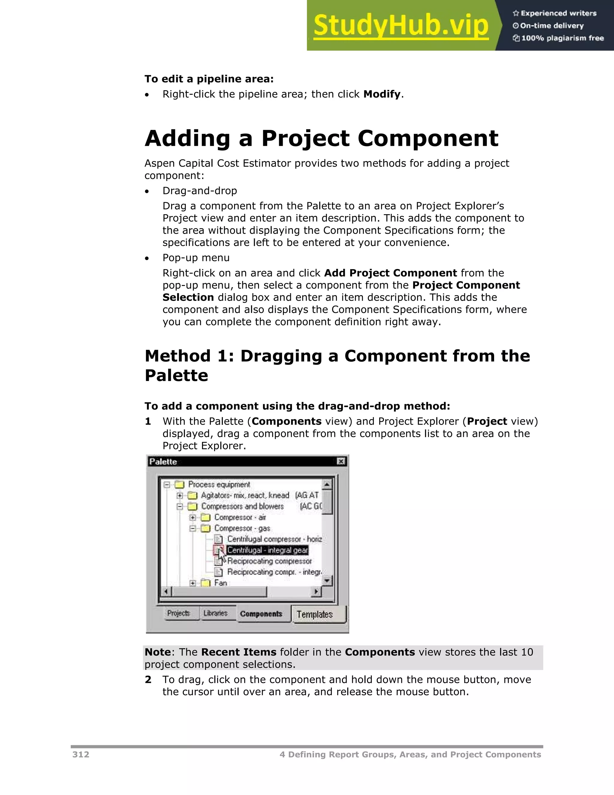 312 4 Defining Report Groups, Areas, and Project Components
To edit a pipeline area:
 Right-click the pipeline area; then click Modify.
Adding a Project Component
Aspen Capital Cost Estimator provides two methods for adding a project
component:
 Drag-and-drop
Drag a component from the Palette to an area on Project Explorer’s
Project view and enter an item description. This adds the component to
the area without displaying the Component Specifications form; the
specifications are left to be entered at your convenience.
 Pop-up menu
Right-click on an area and click Add Project Component from the
pop-up menu, then select a component from the Project Component
Selection dialog box and enter an item description. This adds the
component and also displays the Component Specifications form, where
you can complete the component definition right away.
Method 1: Dragging a Component from the
Palette
To add a component using the drag-and-drop method:
1 With the Palette (Components view) and Project Explorer (Project view)
displayed, drag a component from the components list to an area on the
Project Explorer.
Note: The Recent Items folder in the Components view stores the last 10
project component selections.
2 To drag, click on the component and hold down the mouse button, move
the cursor until over an area, and release the mouse button.
 