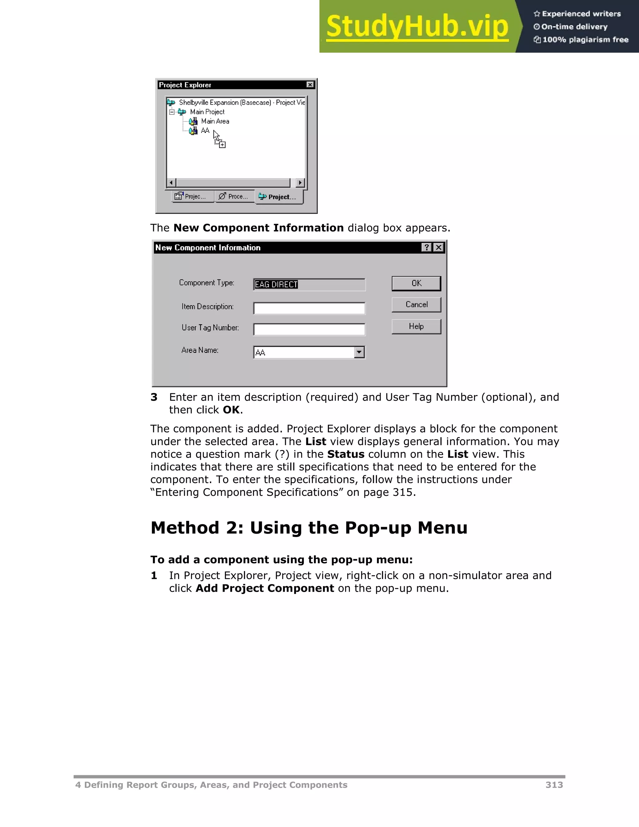 4 Defining Report Groups, Areas, and Project Components 313
The New Component Information dialog box appears.
3 Enter an item description (required) and User Tag Number (optional), and
then click OK.
The component is added. Project Explorer displays a block for the component
under the selected area. The List view displays general information. You may
notice a question mark (?) in the Status column on the List view. This
indicates that there are still specifications that need to be entered for the
component. To enter the specifications, follow the instructions under
“Entering Component Specifications” on page XX315XX.
Method 2: Using the Pop-up Menu
To add a component using the pop-up menu:
1 In Project Explorer, Project view, right-click on a non-simulator area and
click Add Project Component on the pop-up menu.
 