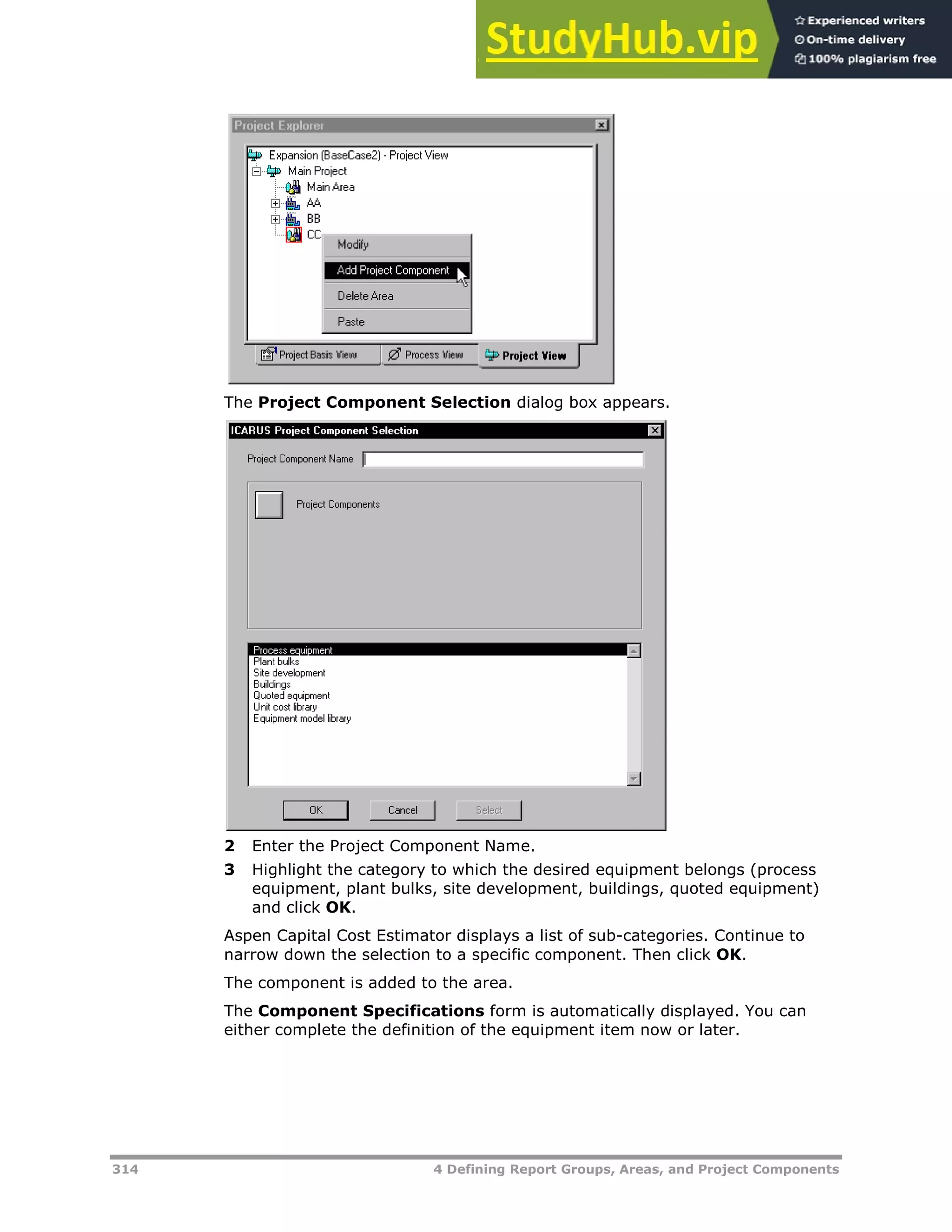 314 4 Defining Report Groups, Areas, and Project Components
The Project Component Selection dialog box appears.
2 Enter the Project Component Name.
3 Highlight the category to which the desired equipment belongs (process
equipment, plant bulks, site development, buildings, quoted equipment)
and click OK.
Aspen Capital Cost Estimator displays a list of sub-categories. Continue to
narrow down the selection to a specific component. Then click OK.
The component is added to the area.
The Component Specifications form is automatically displayed. You can
either complete the definition of the equipment item now or later.
 