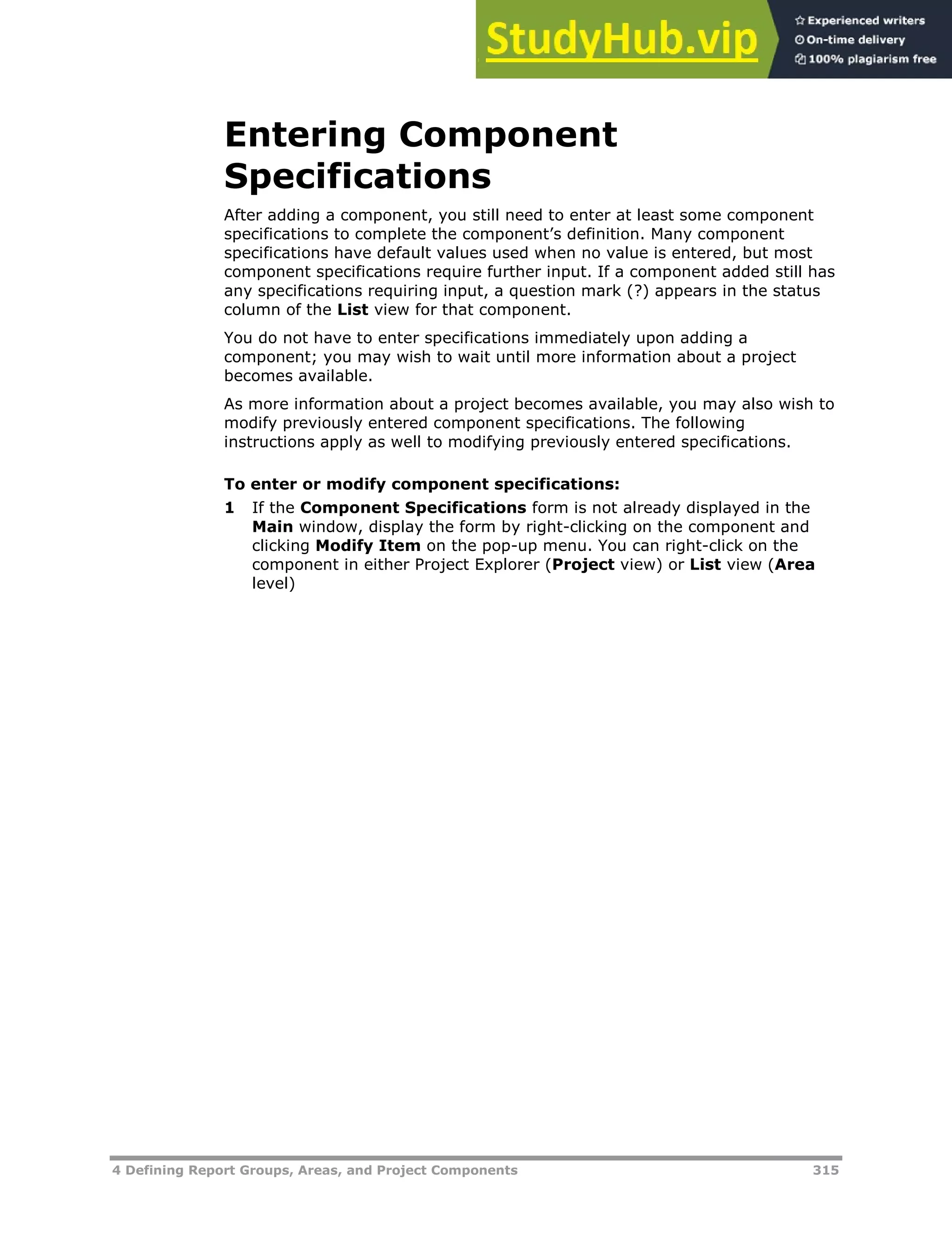 4 Defining Report Groups, Areas, and Project Components 315
Entering Component
Specifications
After adding a component, you still need to enter at least some component
specifications to complete the component’s definition. Many component
specifications have default values used when no value is entered, but most
component specifications require further input. If a component added still has
any specifications requiring input, a question mark (?) appears in the status
column of the List view for that component.
You do not have to enter specifications immediately upon adding a
component; you may wish to wait until more information about a project
becomes available.
As more information about a project becomes available, you may also wish to
modify previously entered component specifications. The following
instructions apply as well to modifying previously entered specifications.
To enter or modify component specifications:
1 If the Component Specifications form is not already displayed in the
Main window, display the form by right-clicking on the component and
clicking Modify Item on the pop-up menu. You can right-click on the
component in either Project Explorer (Project view) or List view (Area
level)
 