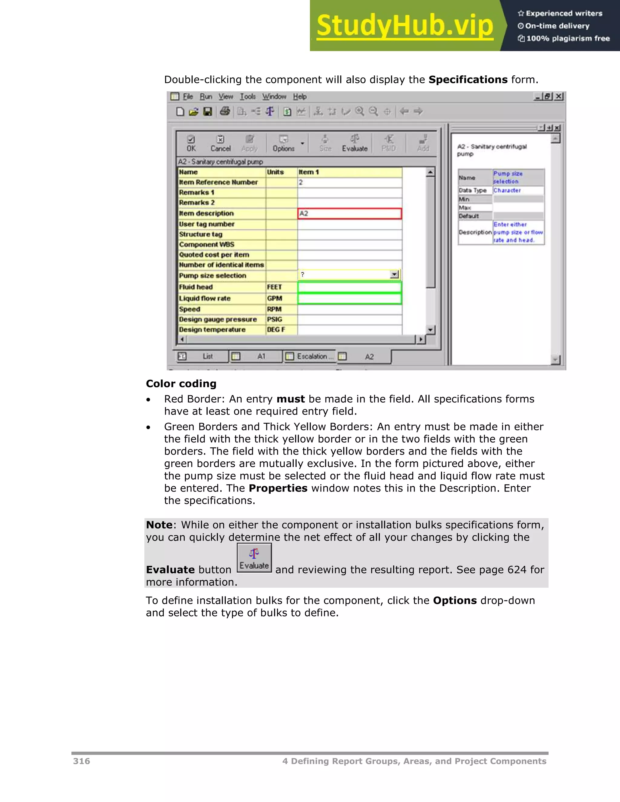 316 4 Defining Report Groups, Areas, and Project Components
Double-clicking the component will also display the Specifications form.
Color coding
 Red Border: An entry must be made in the field. All specifications forms
have at least one required entry field.
 Green Borders and Thick Yellow Borders: An entry must be made in either
the field with the thick yellow border or in the two fields with the green
borders. The field with the thick yellow borders and the fields with the
green borders are mutually exclusive. In the form pictured above, either
the pump size must be selected or the fluid head and liquid flow rate must
be entered. The Properties window notes this in the Description. Enter
the specifications.
Note: While on either the component or installation bulks specifications form,
you can quickly determine the net effect of all your changes by clicking the
Evaluate button and reviewing the resulting report. See page XXXXXXXXXX624XX for
more information.
To define installation bulks for the component, click the Options drop-down
and select the type of bulks to define.
 